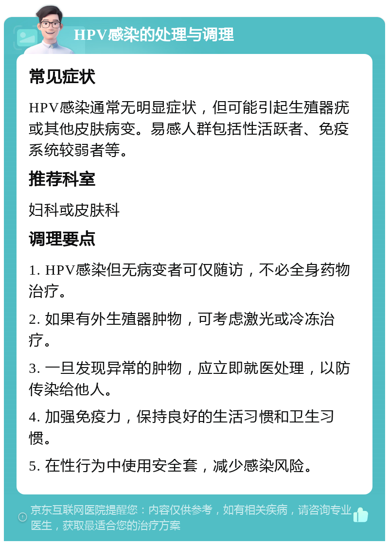 HPV感染的处理与调理 常见症状 HPV感染通常无明显症状，但可能引起生殖器疣或其他皮肤病变。易感人群包括性活跃者、免疫系统较弱者等。 推荐科室 妇科或皮肤科 调理要点 1. HPV感染但无病变者可仅随访，不必全身药物治疗。 2. 如果有外生殖器肿物，可考虑激光或冷冻治疗。 3. 一旦发现异常的肿物，应立即就医处理，以防传染给他人。 4. 加强免疫力，保持良好的生活习惯和卫生习惯。 5. 在性行为中使用安全套，减少感染风险。