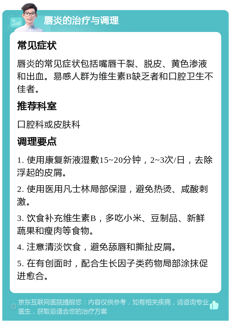 唇炎的治疗与调理 常见症状 唇炎的常见症状包括嘴唇干裂、脱皮、黄色渗液和出血。易感人群为维生素B缺乏者和口腔卫生不佳者。 推荐科室 口腔科或皮肤科 调理要点 1. 使用康复新液湿敷15~20分钟，2~3次/日，去除浮起的皮屑。 2. 使用医用凡士林局部保湿，避免热烫、咸酸刺激。 3. 饮食补充维生素B，多吃小米、豆制品、新鲜蔬果和瘦肉等食物。 4. 注意清淡饮食，避免舔唇和撕扯皮屑。 5. 在有创面时，配合生长因子类药物局部涂抹促进愈合。