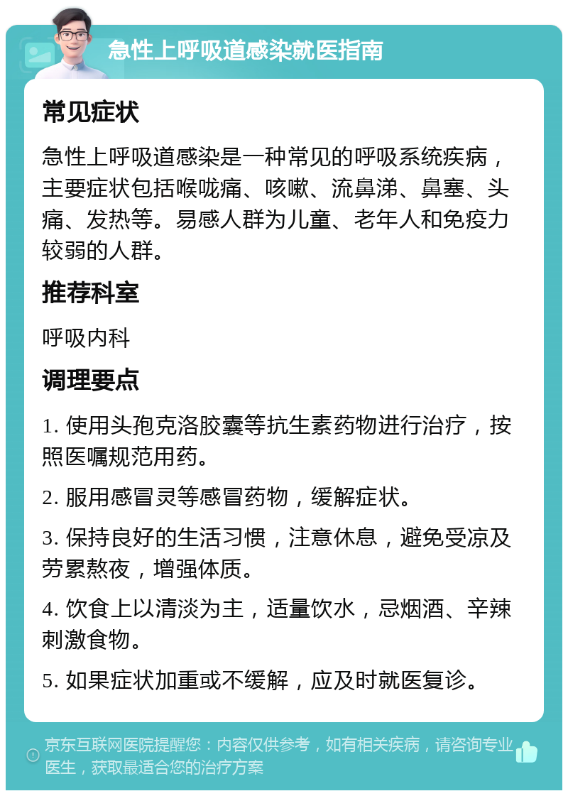 急性上呼吸道感染就医指南 常见症状 急性上呼吸道感染是一种常见的呼吸系统疾病，主要症状包括喉咙痛、咳嗽、流鼻涕、鼻塞、头痛、发热等。易感人群为儿童、老年人和免疫力较弱的人群。 推荐科室 呼吸内科 调理要点 1. 使用头孢克洛胶囊等抗生素药物进行治疗，按照医嘱规范用药。 2. 服用感冒灵等感冒药物，缓解症状。 3. 保持良好的生活习惯，注意休息，避免受凉及劳累熬夜，增强体质。 4. 饮食上以清淡为主，适量饮水，忌烟酒、辛辣刺激食物。 5. 如果症状加重或不缓解，应及时就医复诊。