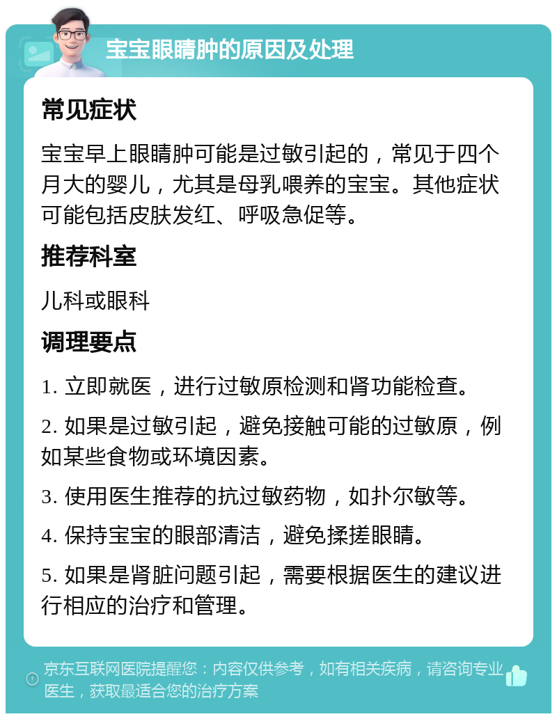 宝宝眼睛肿的原因及处理 常见症状 宝宝早上眼睛肿可能是过敏引起的，常见于四个月大的婴儿，尤其是母乳喂养的宝宝。其他症状可能包括皮肤发红、呼吸急促等。 推荐科室 儿科或眼科 调理要点 1. 立即就医，进行过敏原检测和肾功能检查。 2. 如果是过敏引起，避免接触可能的过敏原，例如某些食物或环境因素。 3. 使用医生推荐的抗过敏药物，如扑尔敏等。 4. 保持宝宝的眼部清洁，避免揉搓眼睛。 5. 如果是肾脏问题引起，需要根据医生的建议进行相应的治疗和管理。