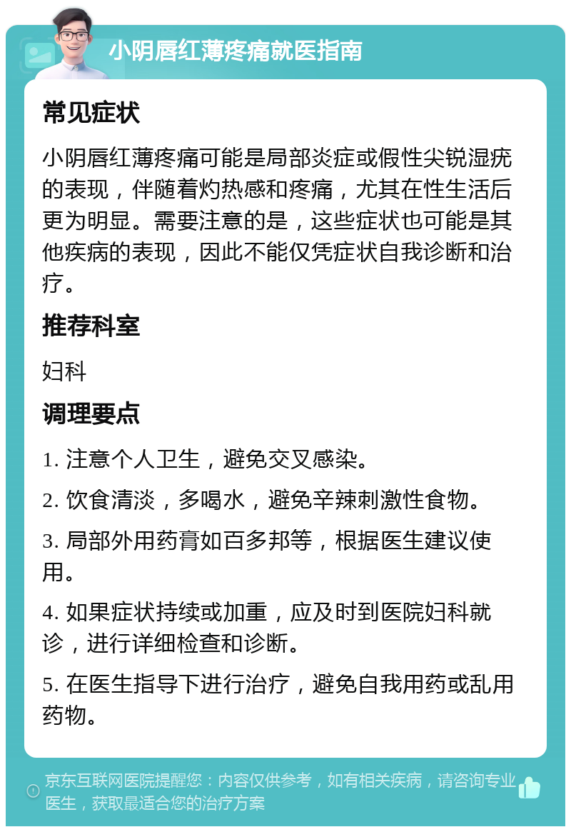 小阴唇红薄疼痛就医指南 常见症状 小阴唇红薄疼痛可能是局部炎症或假性尖锐湿疣的表现，伴随着灼热感和疼痛，尤其在性生活后更为明显。需要注意的是，这些症状也可能是其他疾病的表现，因此不能仅凭症状自我诊断和治疗。 推荐科室 妇科 调理要点 1. 注意个人卫生，避免交叉感染。 2. 饮食清淡，多喝水，避免辛辣刺激性食物。 3. 局部外用药膏如百多邦等，根据医生建议使用。 4. 如果症状持续或加重，应及时到医院妇科就诊，进行详细检查和诊断。 5. 在医生指导下进行治疗，避免自我用药或乱用药物。