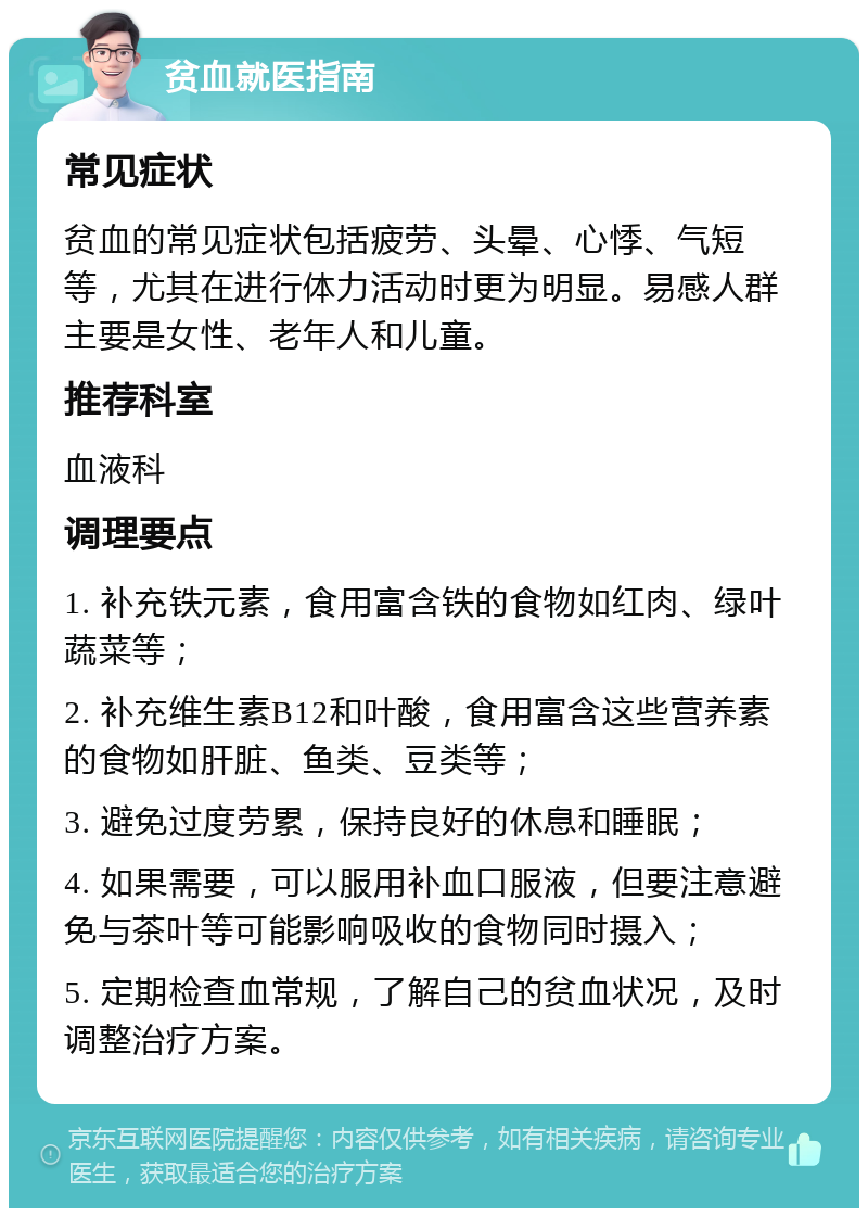 贫血就医指南 常见症状 贫血的常见症状包括疲劳、头晕、心悸、气短等，尤其在进行体力活动时更为明显。易感人群主要是女性、老年人和儿童。 推荐科室 血液科 调理要点 1. 补充铁元素，食用富含铁的食物如红肉、绿叶蔬菜等； 2. 补充维生素B12和叶酸，食用富含这些营养素的食物如肝脏、鱼类、豆类等； 3. 避免过度劳累，保持良好的休息和睡眠； 4. 如果需要，可以服用补血口服液，但要注意避免与茶叶等可能影响吸收的食物同时摄入； 5. 定期检查血常规，了解自己的贫血状况，及时调整治疗方案。