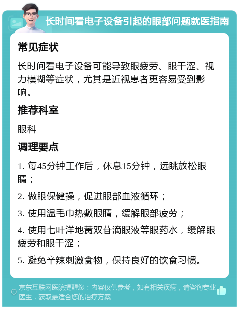 长时间看电子设备引起的眼部问题就医指南 常见症状 长时间看电子设备可能导致眼疲劳、眼干涩、视力模糊等症状，尤其是近视患者更容易受到影响。 推荐科室 眼科 调理要点 1. 每45分钟工作后，休息15分钟，远眺放松眼睛； 2. 做眼保健操，促进眼部血液循环； 3. 使用温毛巾热敷眼睛，缓解眼部疲劳； 4. 使用七叶洋地黄双苷滴眼液等眼药水，缓解眼疲劳和眼干涩； 5. 避免辛辣刺激食物，保持良好的饮食习惯。