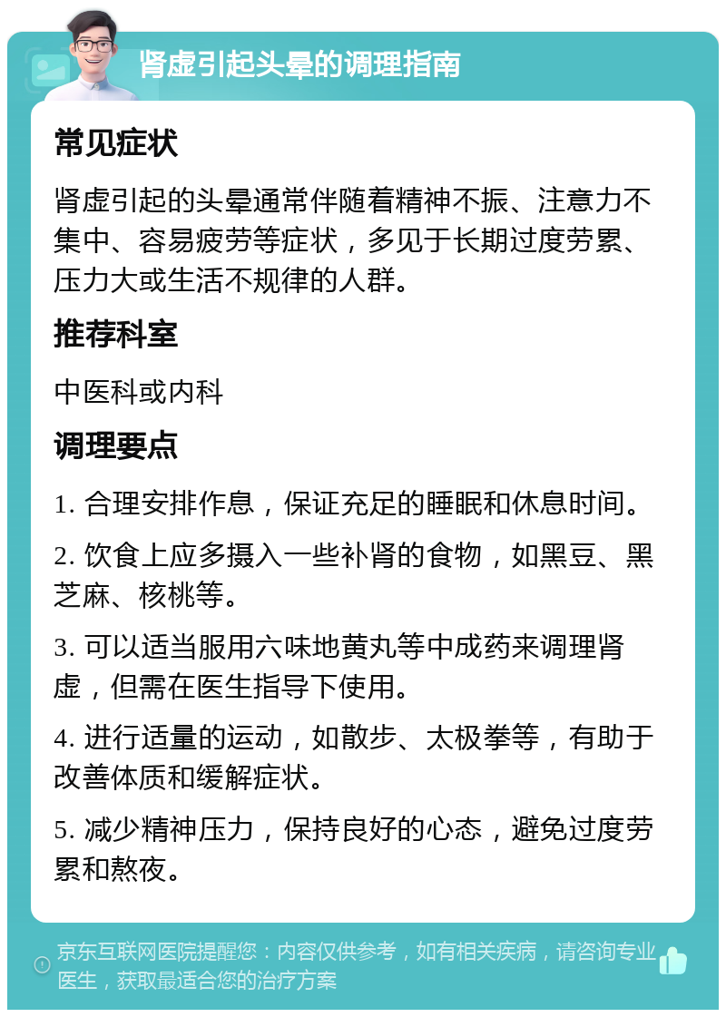 肾虚引起头晕的调理指南 常见症状 肾虚引起的头晕通常伴随着精神不振、注意力不集中、容易疲劳等症状，多见于长期过度劳累、压力大或生活不规律的人群。 推荐科室 中医科或内科 调理要点 1. 合理安排作息，保证充足的睡眠和休息时间。 2. 饮食上应多摄入一些补肾的食物，如黑豆、黑芝麻、核桃等。 3. 可以适当服用六味地黄丸等中成药来调理肾虚，但需在医生指导下使用。 4. 进行适量的运动，如散步、太极拳等，有助于改善体质和缓解症状。 5. 减少精神压力，保持良好的心态，避免过度劳累和熬夜。