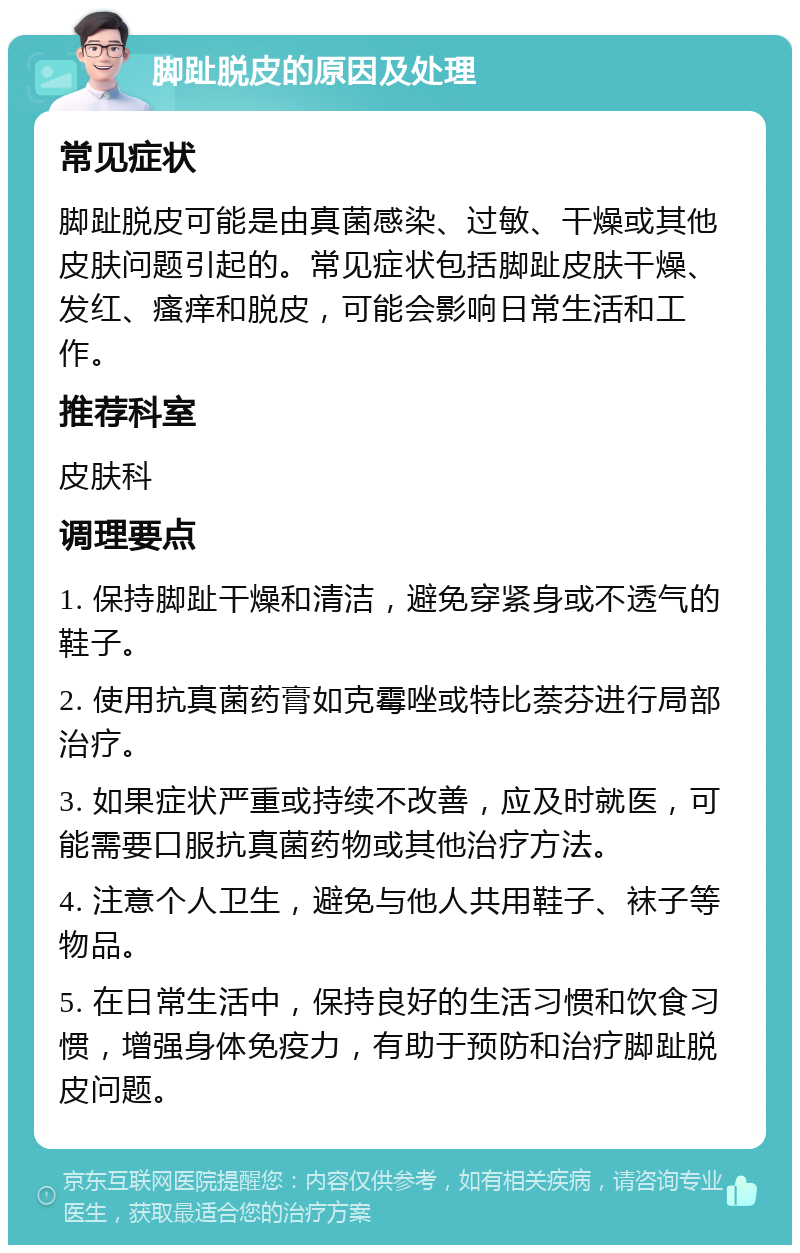 脚趾脱皮的原因及处理 常见症状 脚趾脱皮可能是由真菌感染、过敏、干燥或其他皮肤问题引起的。常见症状包括脚趾皮肤干燥、发红、瘙痒和脱皮，可能会影响日常生活和工作。 推荐科室 皮肤科 调理要点 1. 保持脚趾干燥和清洁，避免穿紧身或不透气的鞋子。 2. 使用抗真菌药膏如克霉唑或特比萘芬进行局部治疗。 3. 如果症状严重或持续不改善，应及时就医，可能需要口服抗真菌药物或其他治疗方法。 4. 注意个人卫生，避免与他人共用鞋子、袜子等物品。 5. 在日常生活中，保持良好的生活习惯和饮食习惯，增强身体免疫力，有助于预防和治疗脚趾脱皮问题。