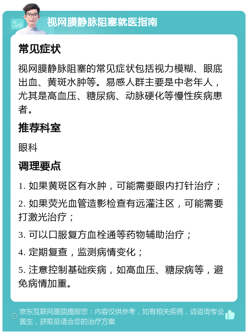 视网膜静脉阻塞就医指南 常见症状 视网膜静脉阻塞的常见症状包括视力模糊、眼底出血、黄斑水肿等。易感人群主要是中老年人，尤其是高血压、糖尿病、动脉硬化等慢性疾病患者。 推荐科室 眼科 调理要点 1. 如果黄斑区有水肿，可能需要眼内打针治疗； 2. 如果荧光血管造影检查有远灌注区，可能需要打激光治疗； 3. 可以口服复方血栓通等药物辅助治疗； 4. 定期复查，监测病情变化； 5. 注意控制基础疾病，如高血压、糖尿病等，避免病情加重。