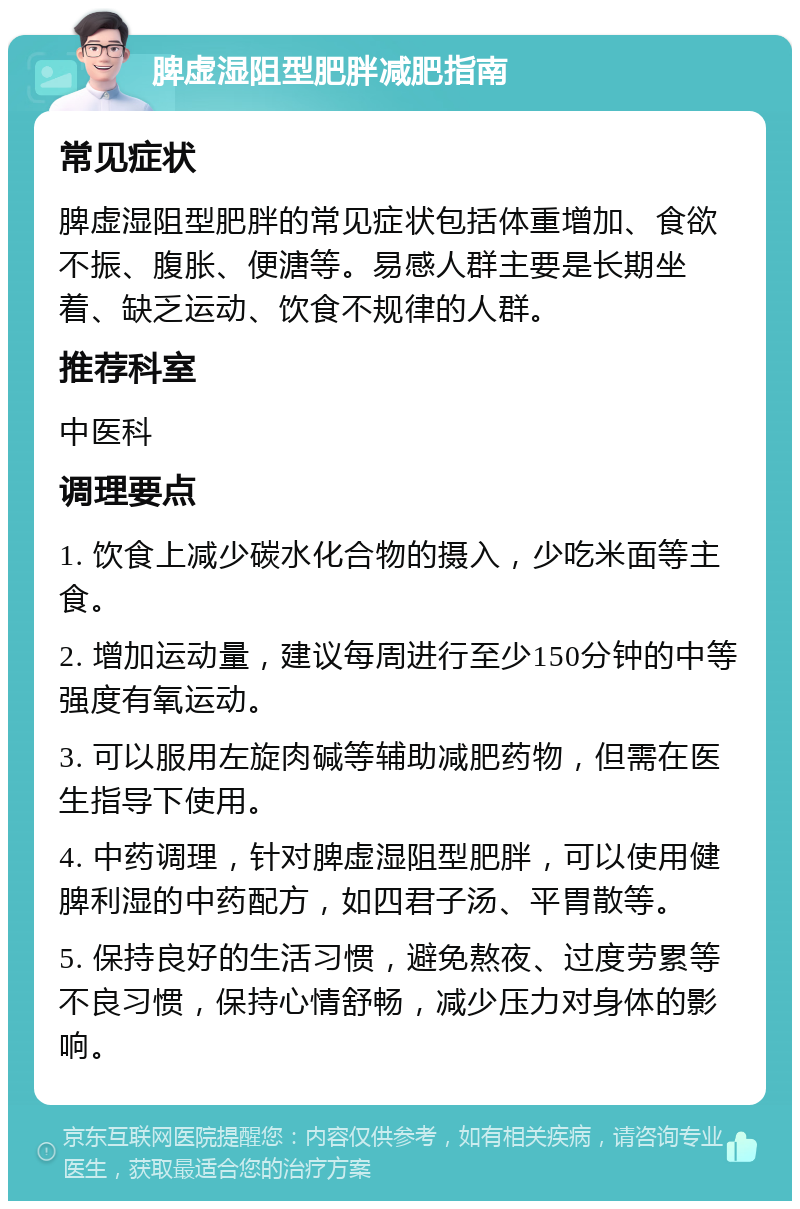 脾虚湿阻型肥胖减肥指南 常见症状 脾虚湿阻型肥胖的常见症状包括体重增加、食欲不振、腹胀、便溏等。易感人群主要是长期坐着、缺乏运动、饮食不规律的人群。 推荐科室 中医科 调理要点 1. 饮食上减少碳水化合物的摄入，少吃米面等主食。 2. 增加运动量，建议每周进行至少150分钟的中等强度有氧运动。 3. 可以服用左旋肉碱等辅助减肥药物，但需在医生指导下使用。 4. 中药调理，针对脾虚湿阻型肥胖，可以使用健脾利湿的中药配方，如四君子汤、平胃散等。 5. 保持良好的生活习惯，避免熬夜、过度劳累等不良习惯，保持心情舒畅，减少压力对身体的影响。