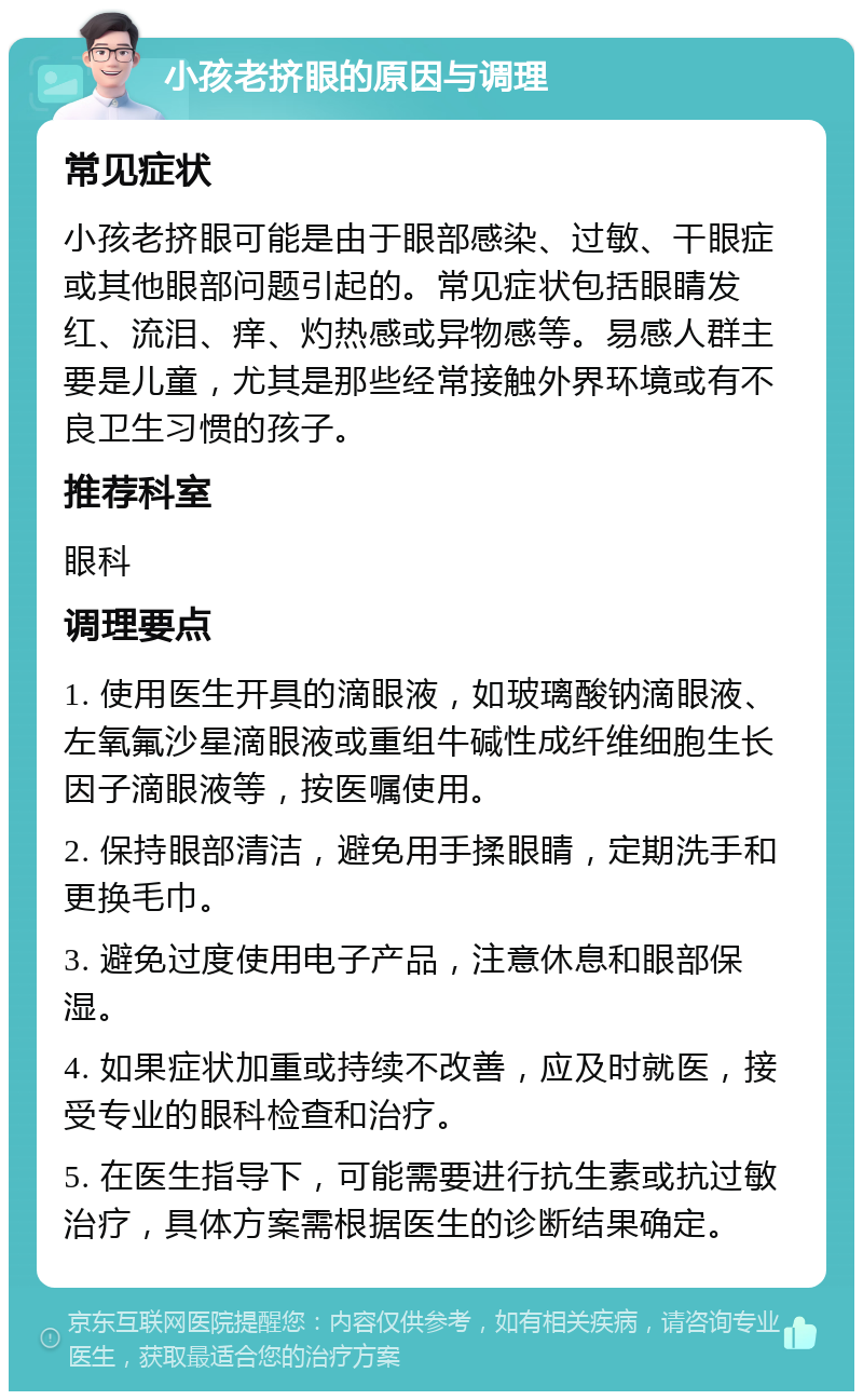 小孩老挤眼的原因与调理 常见症状 小孩老挤眼可能是由于眼部感染、过敏、干眼症或其他眼部问题引起的。常见症状包括眼睛发红、流泪、痒、灼热感或异物感等。易感人群主要是儿童，尤其是那些经常接触外界环境或有不良卫生习惯的孩子。 推荐科室 眼科 调理要点 1. 使用医生开具的滴眼液，如玻璃酸钠滴眼液、左氧氟沙星滴眼液或重组牛碱性成纤维细胞生长因子滴眼液等，按医嘱使用。 2. 保持眼部清洁，避免用手揉眼睛，定期洗手和更换毛巾。 3. 避免过度使用电子产品，注意休息和眼部保湿。 4. 如果症状加重或持续不改善，应及时就医，接受专业的眼科检查和治疗。 5. 在医生指导下，可能需要进行抗生素或抗过敏治疗，具体方案需根据医生的诊断结果确定。