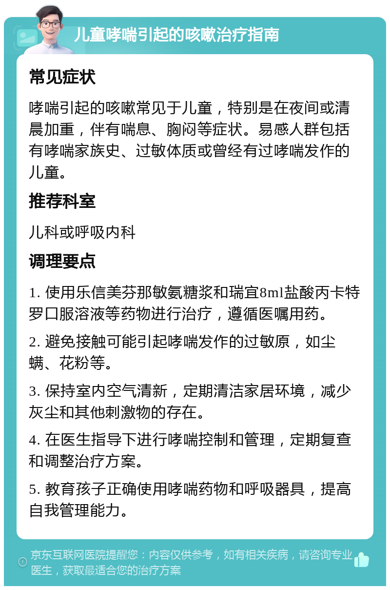 儿童哮喘引起的咳嗽治疗指南 常见症状 哮喘引起的咳嗽常见于儿童，特别是在夜间或清晨加重，伴有喘息、胸闷等症状。易感人群包括有哮喘家族史、过敏体质或曾经有过哮喘发作的儿童。 推荐科室 儿科或呼吸内科 调理要点 1. 使用乐信美芬那敏氨糖浆和瑞宜8ml盐酸丙卡特罗口服溶液等药物进行治疗，遵循医嘱用药。 2. 避免接触可能引起哮喘发作的过敏原，如尘螨、花粉等。 3. 保持室内空气清新，定期清洁家居环境，减少灰尘和其他刺激物的存在。 4. 在医生指导下进行哮喘控制和管理，定期复查和调整治疗方案。 5. 教育孩子正确使用哮喘药物和呼吸器具，提高自我管理能力。