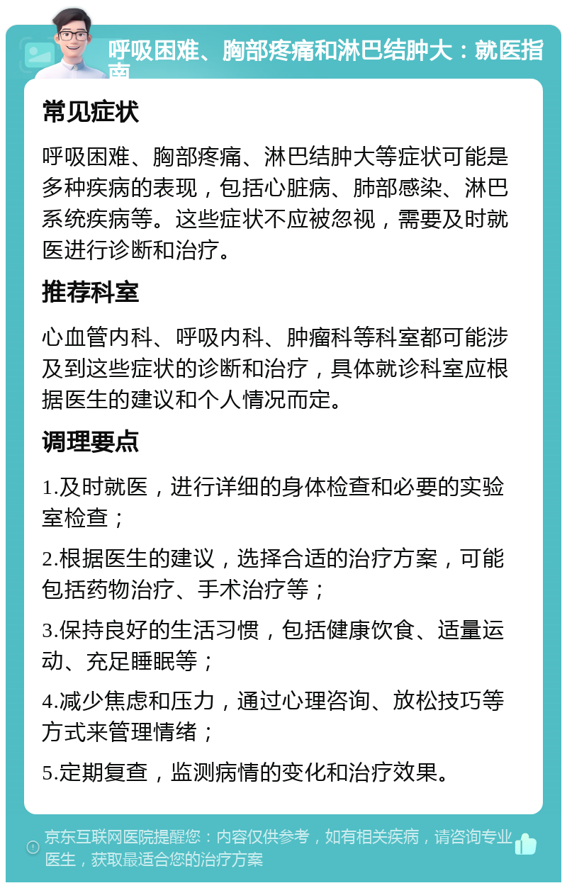 呼吸困难、胸部疼痛和淋巴结肿大：就医指南 常见症状 呼吸困难、胸部疼痛、淋巴结肿大等症状可能是多种疾病的表现，包括心脏病、肺部感染、淋巴系统疾病等。这些症状不应被忽视，需要及时就医进行诊断和治疗。 推荐科室 心血管内科、呼吸内科、肿瘤科等科室都可能涉及到这些症状的诊断和治疗，具体就诊科室应根据医生的建议和个人情况而定。 调理要点 1.及时就医，进行详细的身体检查和必要的实验室检查； 2.根据医生的建议，选择合适的治疗方案，可能包括药物治疗、手术治疗等； 3.保持良好的生活习惯，包括健康饮食、适量运动、充足睡眠等； 4.减少焦虑和压力，通过心理咨询、放松技巧等方式来管理情绪； 5.定期复查，监测病情的变化和治疗效果。