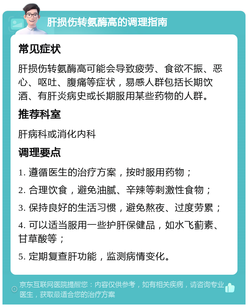 肝损伤转氨酶高的调理指南 常见症状 肝损伤转氨酶高可能会导致疲劳、食欲不振、恶心、呕吐、腹痛等症状，易感人群包括长期饮酒、有肝炎病史或长期服用某些药物的人群。 推荐科室 肝病科或消化内科 调理要点 1. 遵循医生的治疗方案，按时服用药物； 2. 合理饮食，避免油腻、辛辣等刺激性食物； 3. 保持良好的生活习惯，避免熬夜、过度劳累； 4. 可以适当服用一些护肝保健品，如水飞蓟素、甘草酸等； 5. 定期复查肝功能，监测病情变化。