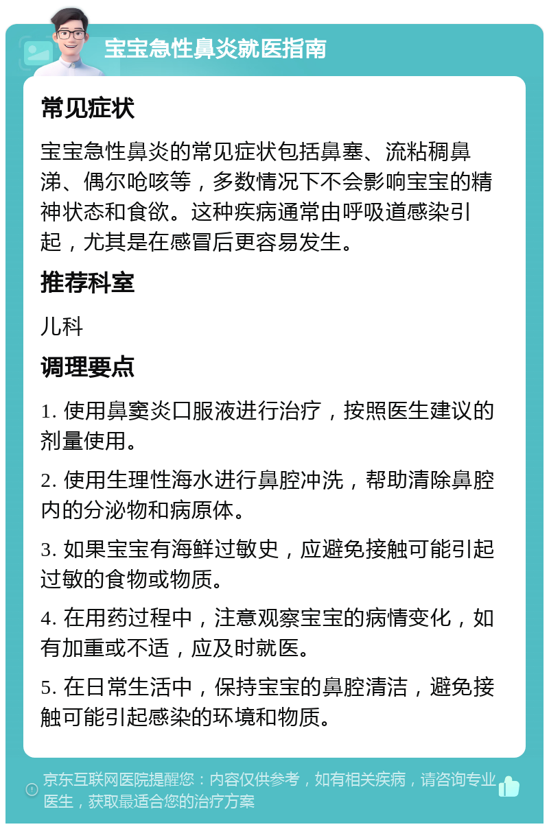 宝宝急性鼻炎就医指南 常见症状 宝宝急性鼻炎的常见症状包括鼻塞、流粘稠鼻涕、偶尔呛咳等，多数情况下不会影响宝宝的精神状态和食欲。这种疾病通常由呼吸道感染引起，尤其是在感冒后更容易发生。 推荐科室 儿科 调理要点 1. 使用鼻窦炎口服液进行治疗，按照医生建议的剂量使用。 2. 使用生理性海水进行鼻腔冲洗，帮助清除鼻腔内的分泌物和病原体。 3. 如果宝宝有海鲜过敏史，应避免接触可能引起过敏的食物或物质。 4. 在用药过程中，注意观察宝宝的病情变化，如有加重或不适，应及时就医。 5. 在日常生活中，保持宝宝的鼻腔清洁，避免接触可能引起感染的环境和物质。