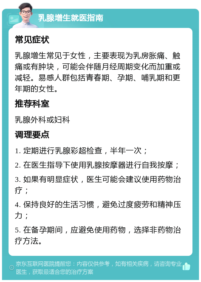 乳腺增生就医指南 常见症状 乳腺增生常见于女性，主要表现为乳房胀痛、触痛或有肿块，可能会伴随月经周期变化而加重或减轻。易感人群包括青春期、孕期、哺乳期和更年期的女性。 推荐科室 乳腺外科或妇科 调理要点 1. 定期进行乳腺彩超检查，半年一次； 2. 在医生指导下使用乳腺按摩器进行自我按摩； 3. 如果有明显症状，医生可能会建议使用药物治疗； 4. 保持良好的生活习惯，避免过度疲劳和精神压力； 5. 在备孕期间，应避免使用药物，选择非药物治疗方法。