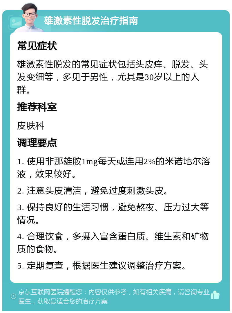 雄激素性脱发治疗指南 常见症状 雄激素性脱发的常见症状包括头皮痒、脱发、头发变细等，多见于男性，尤其是30岁以上的人群。 推荐科室 皮肤科 调理要点 1. 使用非那雄胺1mg每天或连用2%的米诺地尔溶液，效果较好。 2. 注意头皮清洁，避免过度刺激头皮。 3. 保持良好的生活习惯，避免熬夜、压力过大等情况。 4. 合理饮食，多摄入富含蛋白质、维生素和矿物质的食物。 5. 定期复查，根据医生建议调整治疗方案。