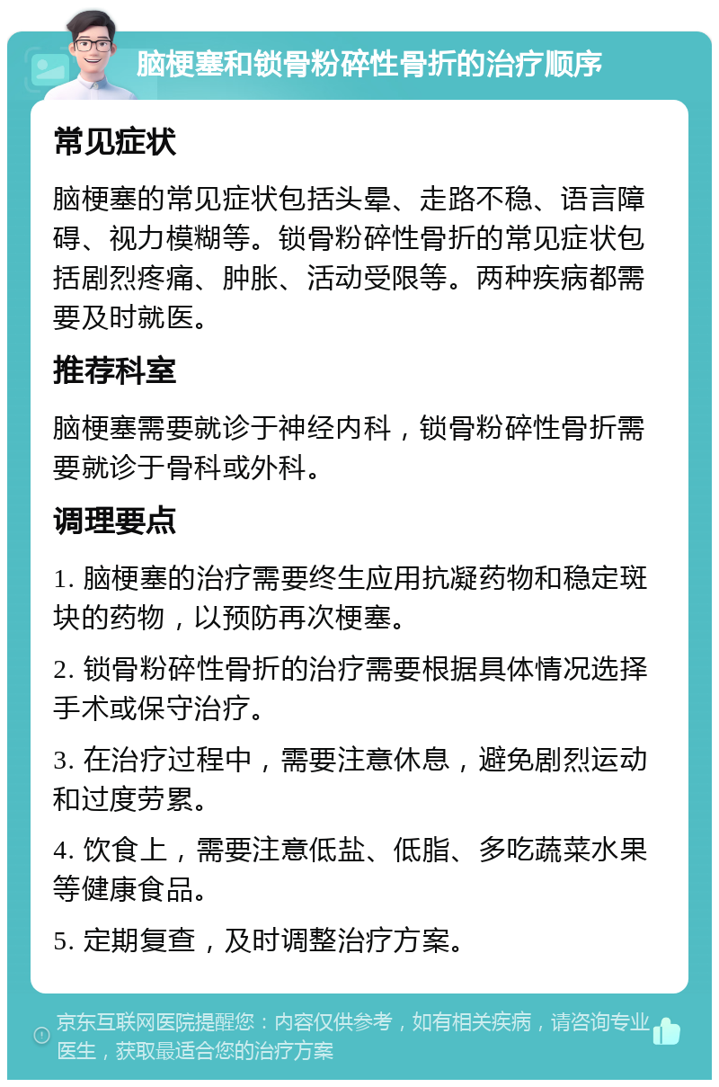 脑梗塞和锁骨粉碎性骨折的治疗顺序 常见症状 脑梗塞的常见症状包括头晕、走路不稳、语言障碍、视力模糊等。锁骨粉碎性骨折的常见症状包括剧烈疼痛、肿胀、活动受限等。两种疾病都需要及时就医。 推荐科室 脑梗塞需要就诊于神经内科，锁骨粉碎性骨折需要就诊于骨科或外科。 调理要点 1. 脑梗塞的治疗需要终生应用抗凝药物和稳定斑块的药物，以预防再次梗塞。 2. 锁骨粉碎性骨折的治疗需要根据具体情况选择手术或保守治疗。 3. 在治疗过程中，需要注意休息，避免剧烈运动和过度劳累。 4. 饮食上，需要注意低盐、低脂、多吃蔬菜水果等健康食品。 5. 定期复查，及时调整治疗方案。