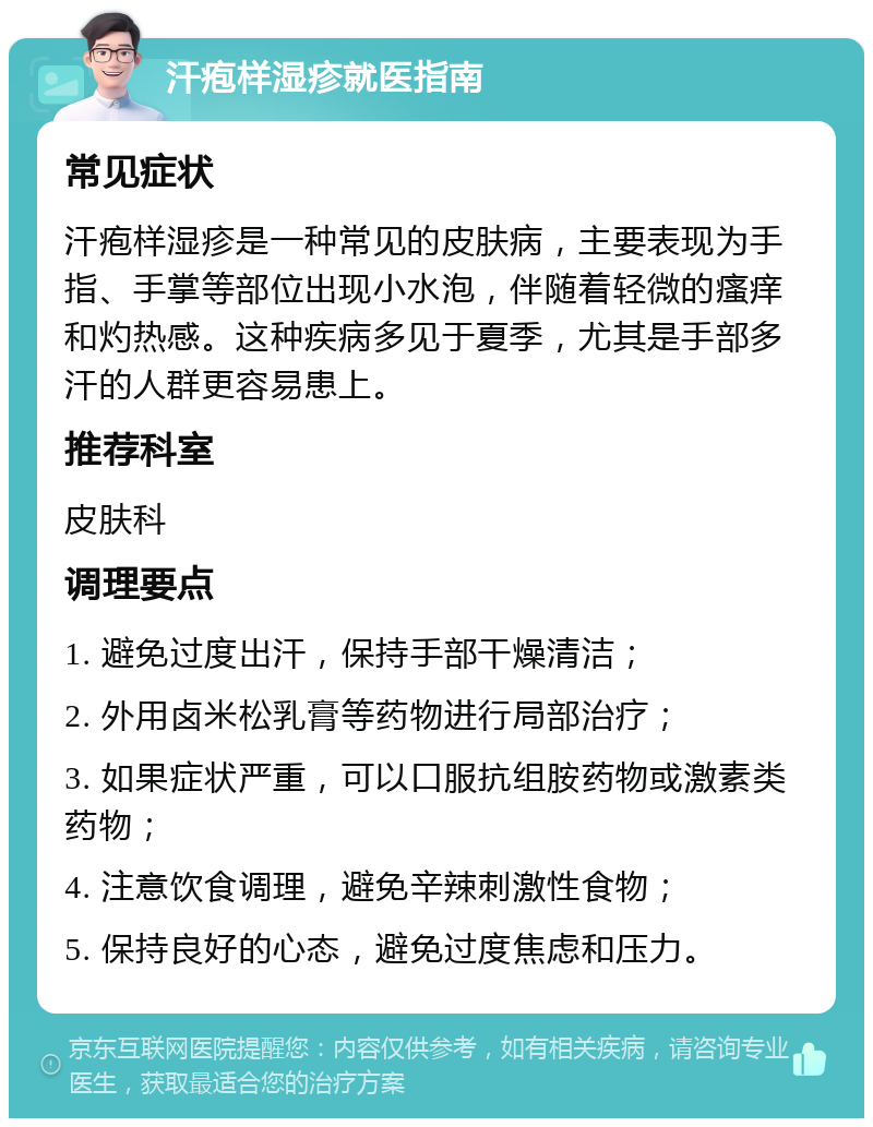 汗疱样湿疹就医指南 常见症状 汗疱样湿疹是一种常见的皮肤病，主要表现为手指、手掌等部位出现小水泡，伴随着轻微的瘙痒和灼热感。这种疾病多见于夏季，尤其是手部多汗的人群更容易患上。 推荐科室 皮肤科 调理要点 1. 避免过度出汗，保持手部干燥清洁； 2. 外用卤米松乳膏等药物进行局部治疗； 3. 如果症状严重，可以口服抗组胺药物或激素类药物； 4. 注意饮食调理，避免辛辣刺激性食物； 5. 保持良好的心态，避免过度焦虑和压力。