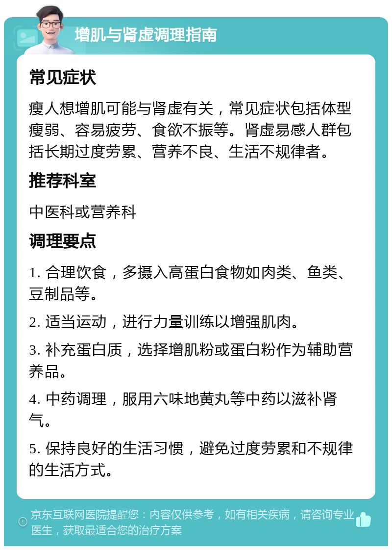 增肌与肾虚调理指南 常见症状 瘦人想增肌可能与肾虚有关，常见症状包括体型瘦弱、容易疲劳、食欲不振等。肾虚易感人群包括长期过度劳累、营养不良、生活不规律者。 推荐科室 中医科或营养科 调理要点 1. 合理饮食，多摄入高蛋白食物如肉类、鱼类、豆制品等。 2. 适当运动，进行力量训练以增强肌肉。 3. 补充蛋白质，选择增肌粉或蛋白粉作为辅助营养品。 4. 中药调理，服用六味地黄丸等中药以滋补肾气。 5. 保持良好的生活习惯，避免过度劳累和不规律的生活方式。