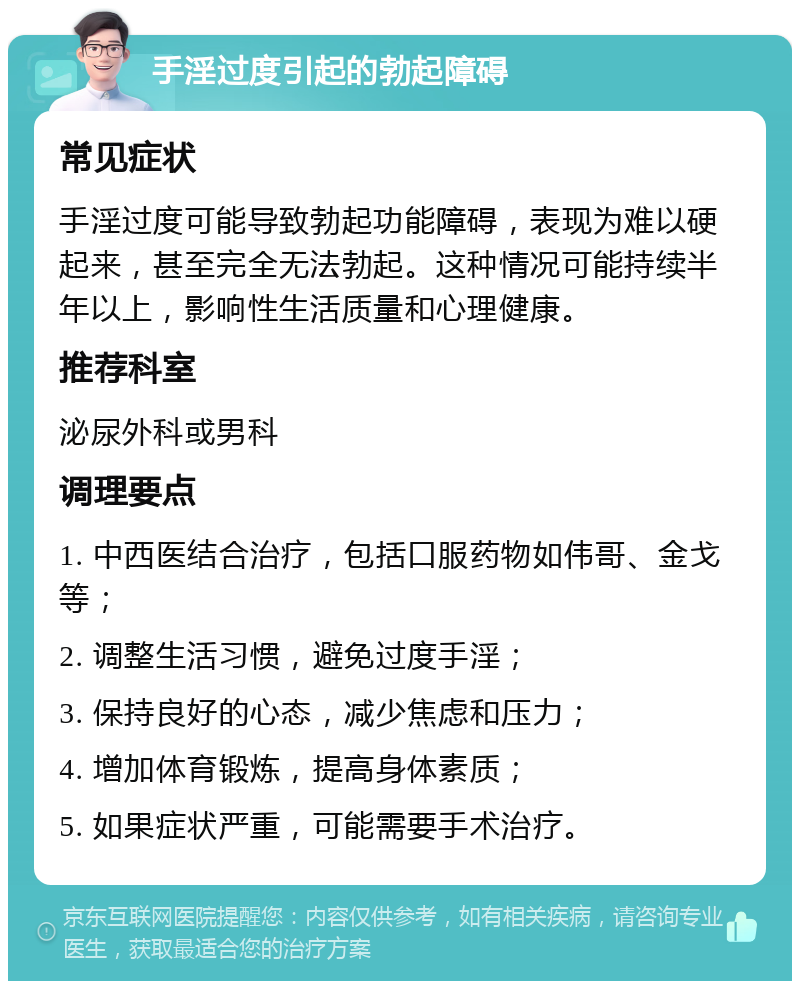 手淫过度引起的勃起障碍 常见症状 手淫过度可能导致勃起功能障碍，表现为难以硬起来，甚至完全无法勃起。这种情况可能持续半年以上，影响性生活质量和心理健康。 推荐科室 泌尿外科或男科 调理要点 1. 中西医结合治疗，包括口服药物如伟哥、金戈等； 2. 调整生活习惯，避免过度手淫； 3. 保持良好的心态，减少焦虑和压力； 4. 增加体育锻炼，提高身体素质； 5. 如果症状严重，可能需要手术治疗。