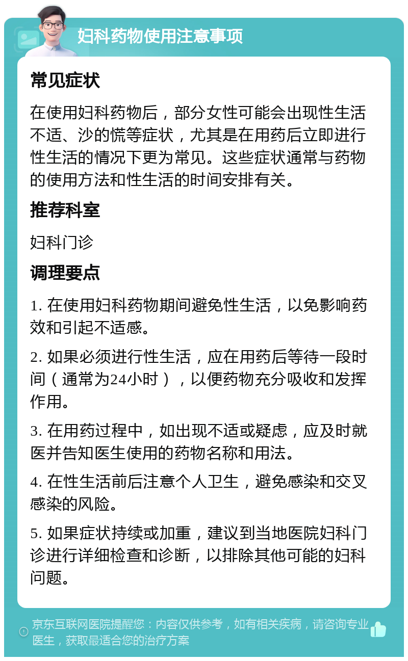 妇科药物使用注意事项 常见症状 在使用妇科药物后，部分女性可能会出现性生活不适、沙的慌等症状，尤其是在用药后立即进行性生活的情况下更为常见。这些症状通常与药物的使用方法和性生活的时间安排有关。 推荐科室 妇科门诊 调理要点 1. 在使用妇科药物期间避免性生活，以免影响药效和引起不适感。 2. 如果必须进行性生活，应在用药后等待一段时间（通常为24小时），以便药物充分吸收和发挥作用。 3. 在用药过程中，如出现不适或疑虑，应及时就医并告知医生使用的药物名称和用法。 4. 在性生活前后注意个人卫生，避免感染和交叉感染的风险。 5. 如果症状持续或加重，建议到当地医院妇科门诊进行详细检查和诊断，以排除其他可能的妇科问题。