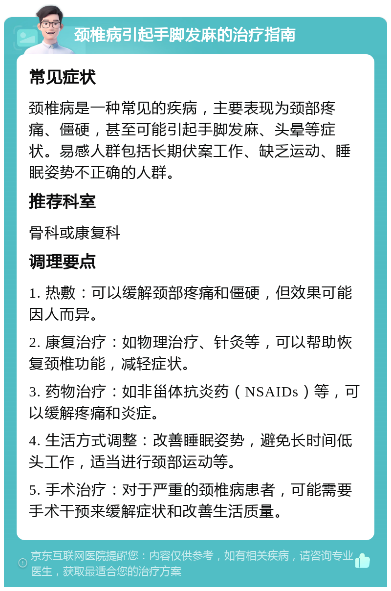 颈椎病引起手脚发麻的治疗指南 常见症状 颈椎病是一种常见的疾病，主要表现为颈部疼痛、僵硬，甚至可能引起手脚发麻、头晕等症状。易感人群包括长期伏案工作、缺乏运动、睡眠姿势不正确的人群。 推荐科室 骨科或康复科 调理要点 1. 热敷：可以缓解颈部疼痛和僵硬，但效果可能因人而异。 2. 康复治疗：如物理治疗、针灸等，可以帮助恢复颈椎功能，减轻症状。 3. 药物治疗：如非甾体抗炎药（NSAIDs）等，可以缓解疼痛和炎症。 4. 生活方式调整：改善睡眠姿势，避免长时间低头工作，适当进行颈部运动等。 5. 手术治疗：对于严重的颈椎病患者，可能需要手术干预来缓解症状和改善生活质量。