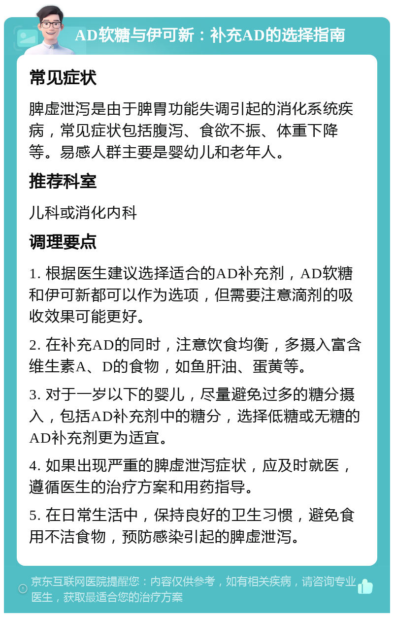 AD软糖与伊可新：补充AD的选择指南 常见症状 脾虚泄泻是由于脾胃功能失调引起的消化系统疾病，常见症状包括腹泻、食欲不振、体重下降等。易感人群主要是婴幼儿和老年人。 推荐科室 儿科或消化内科 调理要点 1. 根据医生建议选择适合的AD补充剂，AD软糖和伊可新都可以作为选项，但需要注意滴剂的吸收效果可能更好。 2. 在补充AD的同时，注意饮食均衡，多摄入富含维生素A、D的食物，如鱼肝油、蛋黄等。 3. 对于一岁以下的婴儿，尽量避免过多的糖分摄入，包括AD补充剂中的糖分，选择低糖或无糖的AD补充剂更为适宜。 4. 如果出现严重的脾虚泄泻症状，应及时就医，遵循医生的治疗方案和用药指导。 5. 在日常生活中，保持良好的卫生习惯，避免食用不洁食物，预防感染引起的脾虚泄泻。