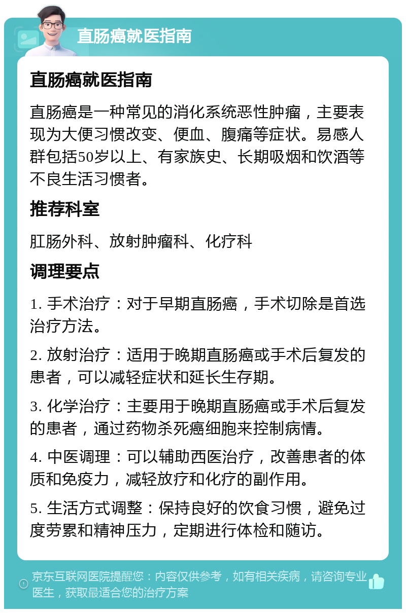 直肠癌就医指南 直肠癌就医指南 直肠癌是一种常见的消化系统恶性肿瘤，主要表现为大便习惯改变、便血、腹痛等症状。易感人群包括50岁以上、有家族史、长期吸烟和饮酒等不良生活习惯者。 推荐科室 肛肠外科、放射肿瘤科、化疗科 调理要点 1. 手术治疗：对于早期直肠癌，手术切除是首选治疗方法。 2. 放射治疗：适用于晚期直肠癌或手术后复发的患者，可以减轻症状和延长生存期。 3. 化学治疗：主要用于晚期直肠癌或手术后复发的患者，通过药物杀死癌细胞来控制病情。 4. 中医调理：可以辅助西医治疗，改善患者的体质和免疫力，减轻放疗和化疗的副作用。 5. 生活方式调整：保持良好的饮食习惯，避免过度劳累和精神压力，定期进行体检和随访。