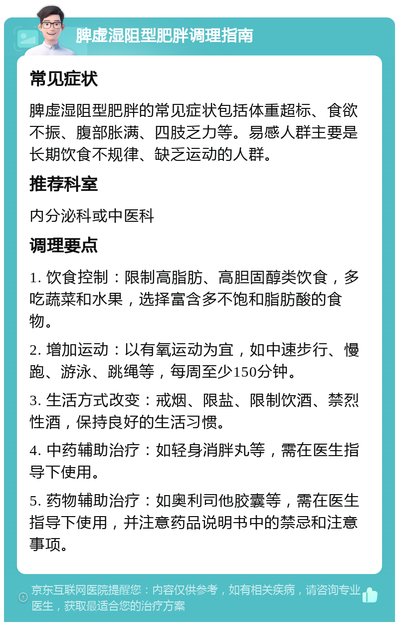 脾虚湿阻型肥胖调理指南 常见症状 脾虚湿阻型肥胖的常见症状包括体重超标、食欲不振、腹部胀满、四肢乏力等。易感人群主要是长期饮食不规律、缺乏运动的人群。 推荐科室 内分泌科或中医科 调理要点 1. 饮食控制：限制高脂肪、高胆固醇类饮食，多吃蔬菜和水果，选择富含多不饱和脂肪酸的食物。 2. 增加运动：以有氧运动为宜，如中速步行、慢跑、游泳、跳绳等，每周至少150分钟。 3. 生活方式改变：戒烟、限盐、限制饮酒、禁烈性酒，保持良好的生活习惯。 4. 中药辅助治疗：如轻身消胖丸等，需在医生指导下使用。 5. 药物辅助治疗：如奥利司他胶囊等，需在医生指导下使用，并注意药品说明书中的禁忌和注意事项。