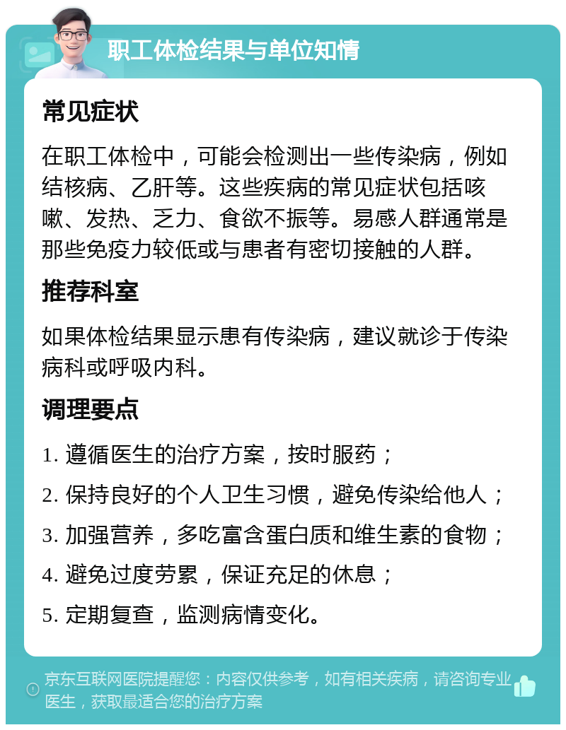 职工体检结果与单位知情 常见症状 在职工体检中，可能会检测出一些传染病，例如结核病、乙肝等。这些疾病的常见症状包括咳嗽、发热、乏力、食欲不振等。易感人群通常是那些免疫力较低或与患者有密切接触的人群。 推荐科室 如果体检结果显示患有传染病，建议就诊于传染病科或呼吸内科。 调理要点 1. 遵循医生的治疗方案，按时服药； 2. 保持良好的个人卫生习惯，避免传染给他人； 3. 加强营养，多吃富含蛋白质和维生素的食物； 4. 避免过度劳累，保证充足的休息； 5. 定期复查，监测病情变化。