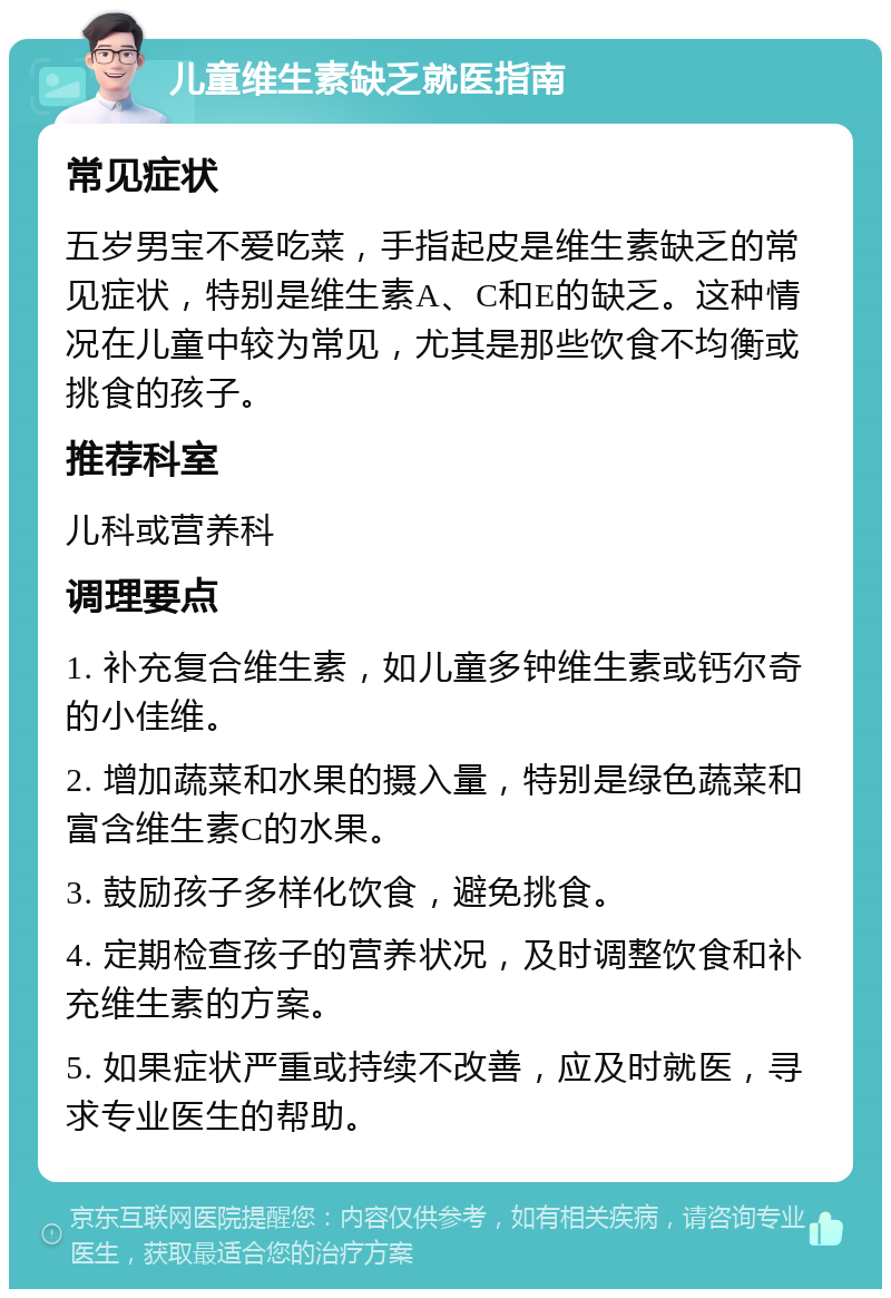 儿童维生素缺乏就医指南 常见症状 五岁男宝不爱吃菜，手指起皮是维生素缺乏的常见症状，特别是维生素A、C和E的缺乏。这种情况在儿童中较为常见，尤其是那些饮食不均衡或挑食的孩子。 推荐科室 儿科或营养科 调理要点 1. 补充复合维生素，如儿童多钟维生素或钙尔奇的小佳维。 2. 增加蔬菜和水果的摄入量，特别是绿色蔬菜和富含维生素C的水果。 3. 鼓励孩子多样化饮食，避免挑食。 4. 定期检查孩子的营养状况，及时调整饮食和补充维生素的方案。 5. 如果症状严重或持续不改善，应及时就医，寻求专业医生的帮助。