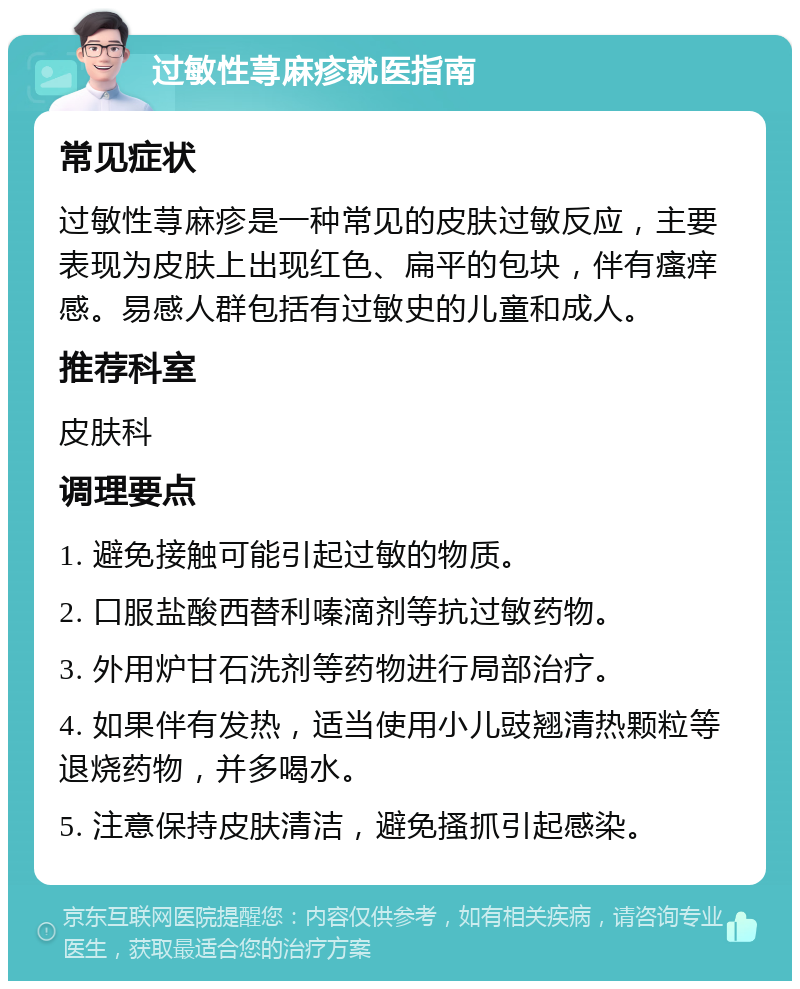 过敏性荨麻疹就医指南 常见症状 过敏性荨麻疹是一种常见的皮肤过敏反应，主要表现为皮肤上出现红色、扁平的包块，伴有瘙痒感。易感人群包括有过敏史的儿童和成人。 推荐科室 皮肤科 调理要点 1. 避免接触可能引起过敏的物质。 2. 口服盐酸西替利嗪滴剂等抗过敏药物。 3. 外用炉甘石洗剂等药物进行局部治疗。 4. 如果伴有发热，适当使用小儿豉翘清热颗粒等退烧药物，并多喝水。 5. 注意保持皮肤清洁，避免搔抓引起感染。