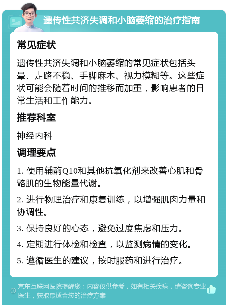 遗传性共济失调和小脑萎缩的治疗指南 常见症状 遗传性共济失调和小脑萎缩的常见症状包括头晕、走路不稳、手脚麻木、视力模糊等。这些症状可能会随着时间的推移而加重，影响患者的日常生活和工作能力。 推荐科室 神经内科 调理要点 1. 使用辅酶Q10和其他抗氧化剂来改善心肌和骨骼肌的生物能量代谢。 2. 进行物理治疗和康复训练，以增强肌肉力量和协调性。 3. 保持良好的心态，避免过度焦虑和压力。 4. 定期进行体检和检查，以监测病情的变化。 5. 遵循医生的建议，按时服药和进行治疗。