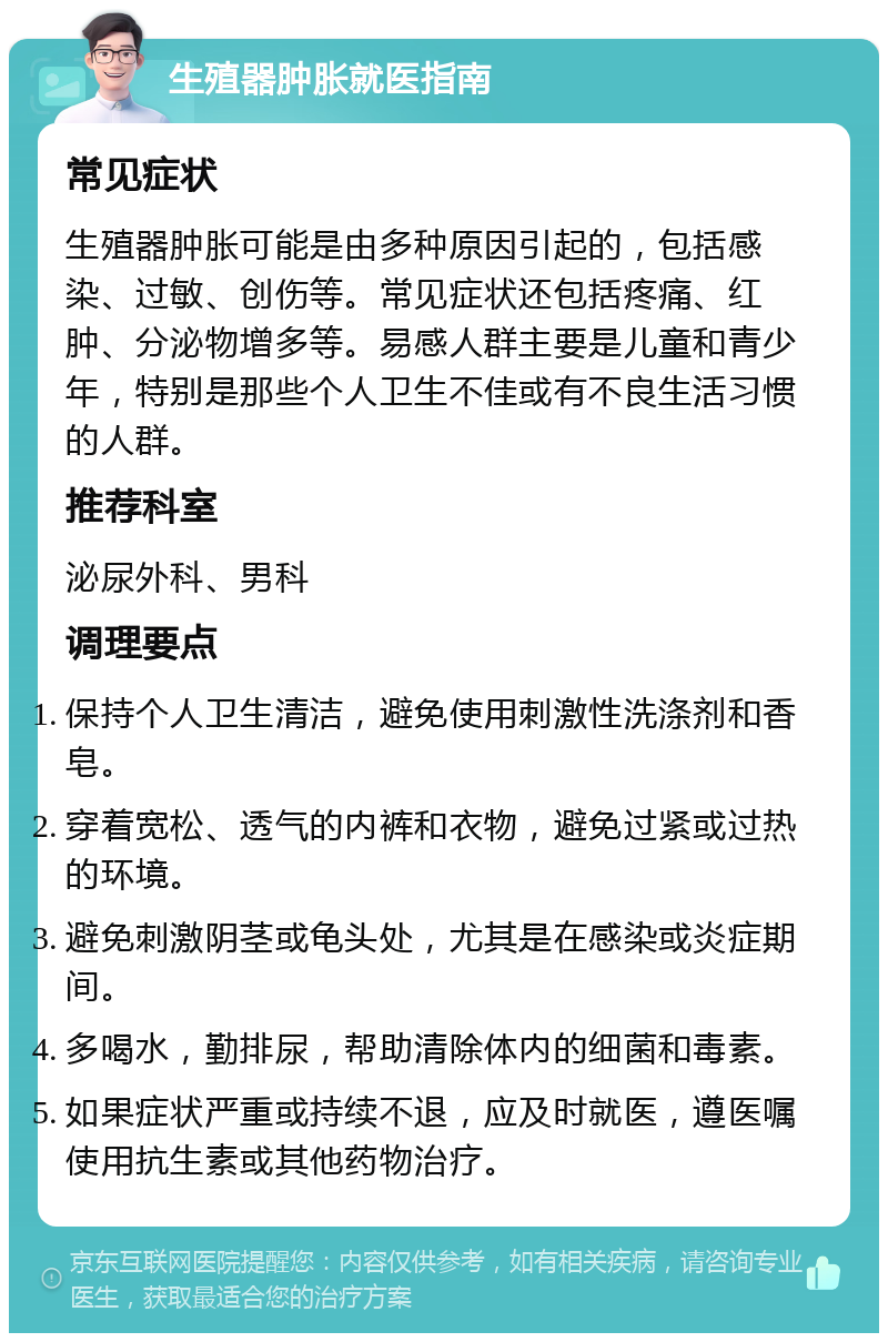 生殖器肿胀就医指南 常见症状 生殖器肿胀可能是由多种原因引起的，包括感染、过敏、创伤等。常见症状还包括疼痛、红肿、分泌物增多等。易感人群主要是儿童和青少年，特别是那些个人卫生不佳或有不良生活习惯的人群。 推荐科室 泌尿外科、男科 调理要点 保持个人卫生清洁，避免使用刺激性洗涤剂和香皂。 穿着宽松、透气的内裤和衣物，避免过紧或过热的环境。 避免刺激阴茎或龟头处，尤其是在感染或炎症期间。 多喝水，勤排尿，帮助清除体内的细菌和毒素。 如果症状严重或持续不退，应及时就医，遵医嘱使用抗生素或其他药物治疗。