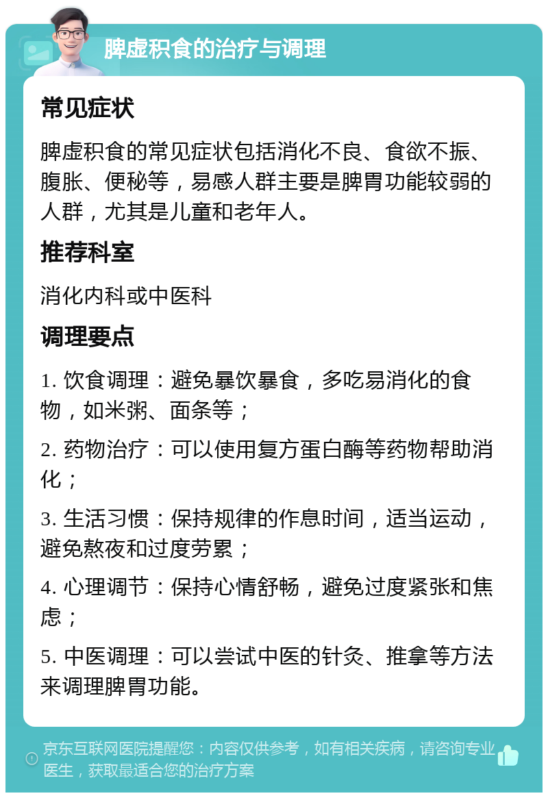 脾虚积食的治疗与调理 常见症状 脾虚积食的常见症状包括消化不良、食欲不振、腹胀、便秘等，易感人群主要是脾胃功能较弱的人群，尤其是儿童和老年人。 推荐科室 消化内科或中医科 调理要点 1. 饮食调理：避免暴饮暴食，多吃易消化的食物，如米粥、面条等； 2. 药物治疗：可以使用复方蛋白酶等药物帮助消化； 3. 生活习惯：保持规律的作息时间，适当运动，避免熬夜和过度劳累； 4. 心理调节：保持心情舒畅，避免过度紧张和焦虑； 5. 中医调理：可以尝试中医的针灸、推拿等方法来调理脾胃功能。