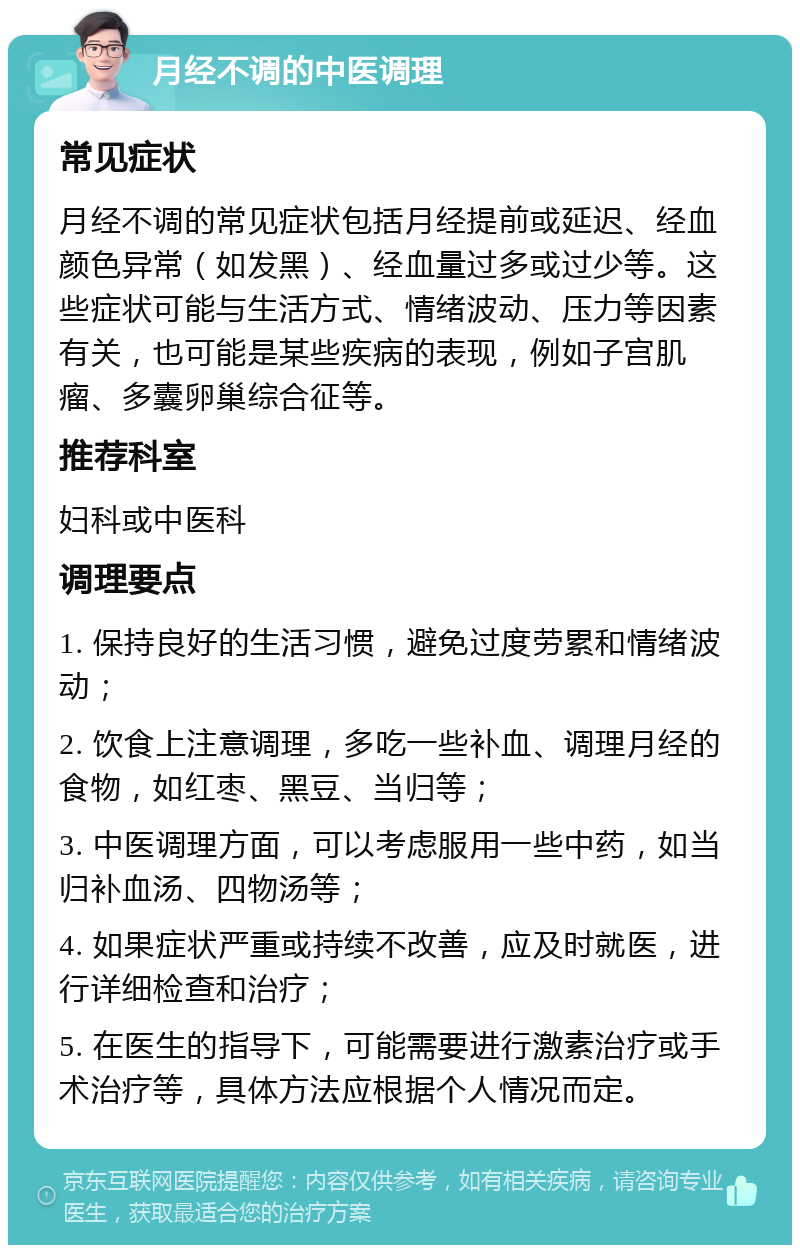 月经不调的中医调理 常见症状 月经不调的常见症状包括月经提前或延迟、经血颜色异常（如发黑）、经血量过多或过少等。这些症状可能与生活方式、情绪波动、压力等因素有关，也可能是某些疾病的表现，例如子宫肌瘤、多囊卵巢综合征等。 推荐科室 妇科或中医科 调理要点 1. 保持良好的生活习惯，避免过度劳累和情绪波动； 2. 饮食上注意调理，多吃一些补血、调理月经的食物，如红枣、黑豆、当归等； 3. 中医调理方面，可以考虑服用一些中药，如当归补血汤、四物汤等； 4. 如果症状严重或持续不改善，应及时就医，进行详细检查和治疗； 5. 在医生的指导下，可能需要进行激素治疗或手术治疗等，具体方法应根据个人情况而定。