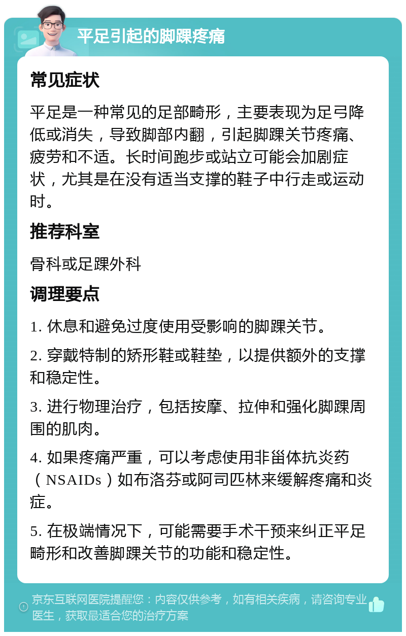 平足引起的脚踝疼痛 常见症状 平足是一种常见的足部畸形，主要表现为足弓降低或消失，导致脚部内翻，引起脚踝关节疼痛、疲劳和不适。长时间跑步或站立可能会加剧症状，尤其是在没有适当支撑的鞋子中行走或运动时。 推荐科室 骨科或足踝外科 调理要点 1. 休息和避免过度使用受影响的脚踝关节。 2. 穿戴特制的矫形鞋或鞋垫，以提供额外的支撑和稳定性。 3. 进行物理治疗，包括按摩、拉伸和强化脚踝周围的肌肉。 4. 如果疼痛严重，可以考虑使用非甾体抗炎药（NSAIDs）如布洛芬或阿司匹林来缓解疼痛和炎症。 5. 在极端情况下，可能需要手术干预来纠正平足畸形和改善脚踝关节的功能和稳定性。