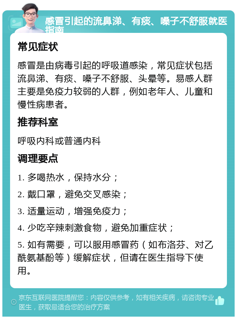 感冒引起的流鼻涕、有痰、嗓子不舒服就医指南 常见症状 感冒是由病毒引起的呼吸道感染，常见症状包括流鼻涕、有痰、嗓子不舒服、头晕等。易感人群主要是免疫力较弱的人群，例如老年人、儿童和慢性病患者。 推荐科室 呼吸内科或普通内科 调理要点 1. 多喝热水，保持水分； 2. 戴口罩，避免交叉感染； 3. 适量运动，增强免疫力； 4. 少吃辛辣刺激食物，避免加重症状； 5. 如有需要，可以服用感冒药（如布洛芬、对乙酰氨基酚等）缓解症状，但请在医生指导下使用。