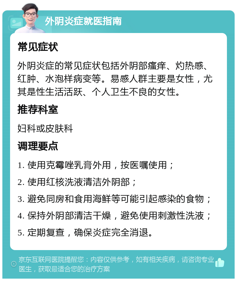 外阴炎症就医指南 常见症状 外阴炎症的常见症状包括外阴部瘙痒、灼热感、红肿、水泡样病变等。易感人群主要是女性，尤其是性生活活跃、个人卫生不良的女性。 推荐科室 妇科或皮肤科 调理要点 1. 使用克霉唑乳膏外用，按医嘱使用； 2. 使用红核洗液清洁外阴部； 3. 避免同房和食用海鲜等可能引起感染的食物； 4. 保持外阴部清洁干燥，避免使用刺激性洗液； 5. 定期复查，确保炎症完全消退。