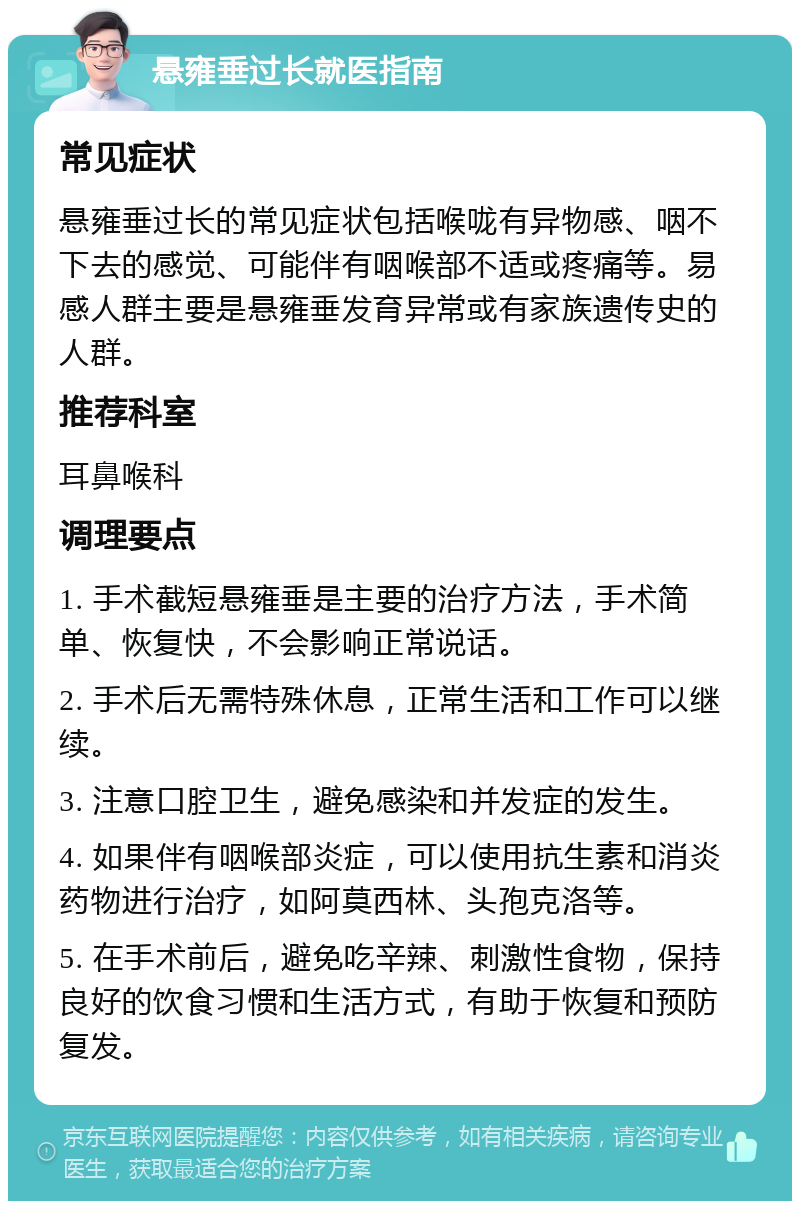 悬雍垂过长就医指南 常见症状 悬雍垂过长的常见症状包括喉咙有异物感、咽不下去的感觉、可能伴有咽喉部不适或疼痛等。易感人群主要是悬雍垂发育异常或有家族遗传史的人群。 推荐科室 耳鼻喉科 调理要点 1. 手术截短悬雍垂是主要的治疗方法，手术简单、恢复快，不会影响正常说话。 2. 手术后无需特殊休息，正常生活和工作可以继续。 3. 注意口腔卫生，避免感染和并发症的发生。 4. 如果伴有咽喉部炎症，可以使用抗生素和消炎药物进行治疗，如阿莫西林、头孢克洛等。 5. 在手术前后，避免吃辛辣、刺激性食物，保持良好的饮食习惯和生活方式，有助于恢复和预防复发。