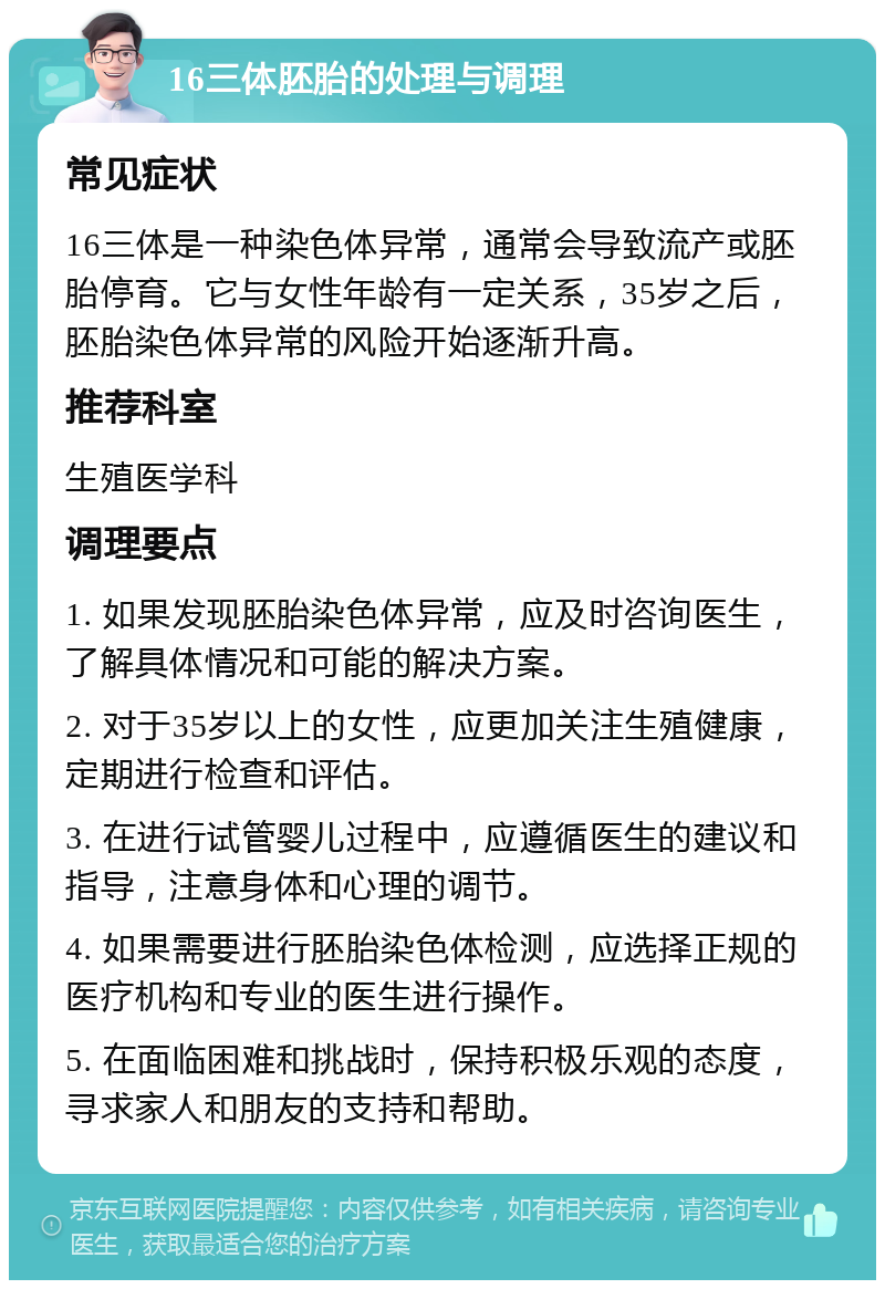 16三体胚胎的处理与调理 常见症状 16三体是一种染色体异常，通常会导致流产或胚胎停育。它与女性年龄有一定关系，35岁之后，胚胎染色体异常的风险开始逐渐升高。 推荐科室 生殖医学科 调理要点 1. 如果发现胚胎染色体异常，应及时咨询医生，了解具体情况和可能的解决方案。 2. 对于35岁以上的女性，应更加关注生殖健康，定期进行检查和评估。 3. 在进行试管婴儿过程中，应遵循医生的建议和指导，注意身体和心理的调节。 4. 如果需要进行胚胎染色体检测，应选择正规的医疗机构和专业的医生进行操作。 5. 在面临困难和挑战时，保持积极乐观的态度，寻求家人和朋友的支持和帮助。