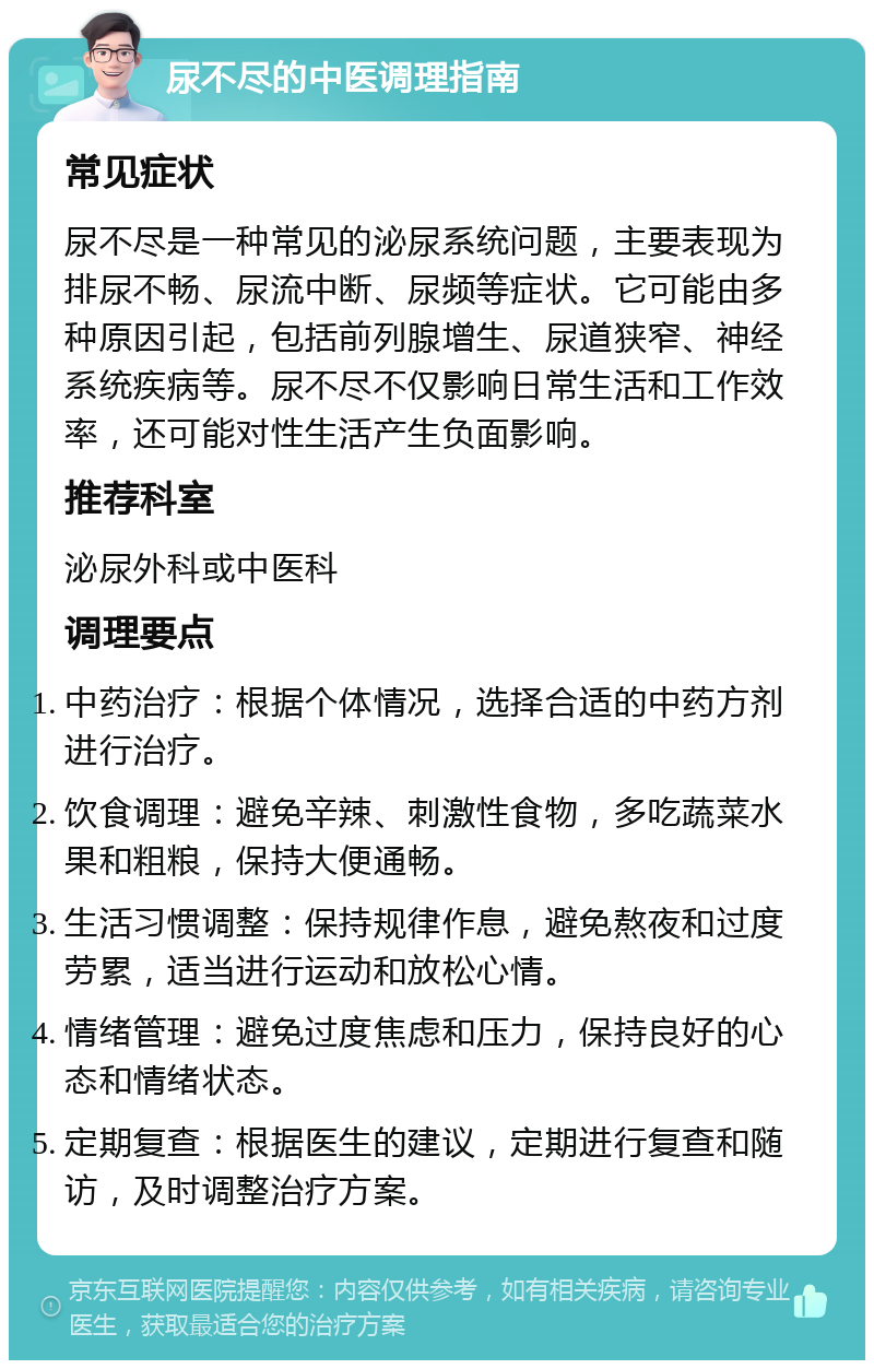 尿不尽的中医调理指南 常见症状 尿不尽是一种常见的泌尿系统问题，主要表现为排尿不畅、尿流中断、尿频等症状。它可能由多种原因引起，包括前列腺增生、尿道狭窄、神经系统疾病等。尿不尽不仅影响日常生活和工作效率，还可能对性生活产生负面影响。 推荐科室 泌尿外科或中医科 调理要点 中药治疗：根据个体情况，选择合适的中药方剂进行治疗。 饮食调理：避免辛辣、刺激性食物，多吃蔬菜水果和粗粮，保持大便通畅。 生活习惯调整：保持规律作息，避免熬夜和过度劳累，适当进行运动和放松心情。 情绪管理：避免过度焦虑和压力，保持良好的心态和情绪状态。 定期复查：根据医生的建议，定期进行复查和随访，及时调整治疗方案。