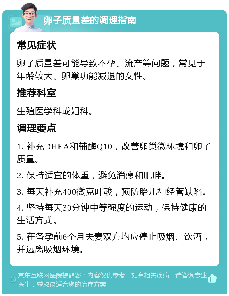 卵子质量差的调理指南 常见症状 卵子质量差可能导致不孕、流产等问题，常见于年龄较大、卵巢功能减退的女性。 推荐科室 生殖医学科或妇科。 调理要点 1. 补充DHEA和辅酶Q10，改善卵巢微环境和卵子质量。 2. 保持适宜的体重，避免消瘦和肥胖。 3. 每天补充400微克叶酸，预防胎儿神经管缺陷。 4. 坚持每天30分钟中等强度的运动，保持健康的生活方式。 5. 在备孕前6个月夫妻双方均应停止吸烟、饮酒，并远离吸烟环境。