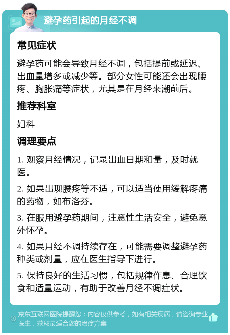 避孕药引起的月经不调 常见症状 避孕药可能会导致月经不调，包括提前或延迟、出血量增多或减少等。部分女性可能还会出现腰疼、胸胀痛等症状，尤其是在月经来潮前后。 推荐科室 妇科 调理要点 1. 观察月经情况，记录出血日期和量，及时就医。 2. 如果出现腰疼等不适，可以适当使用缓解疼痛的药物，如布洛芬。 3. 在服用避孕药期间，注意性生活安全，避免意外怀孕。 4. 如果月经不调持续存在，可能需要调整避孕药种类或剂量，应在医生指导下进行。 5. 保持良好的生活习惯，包括规律作息、合理饮食和适量运动，有助于改善月经不调症状。