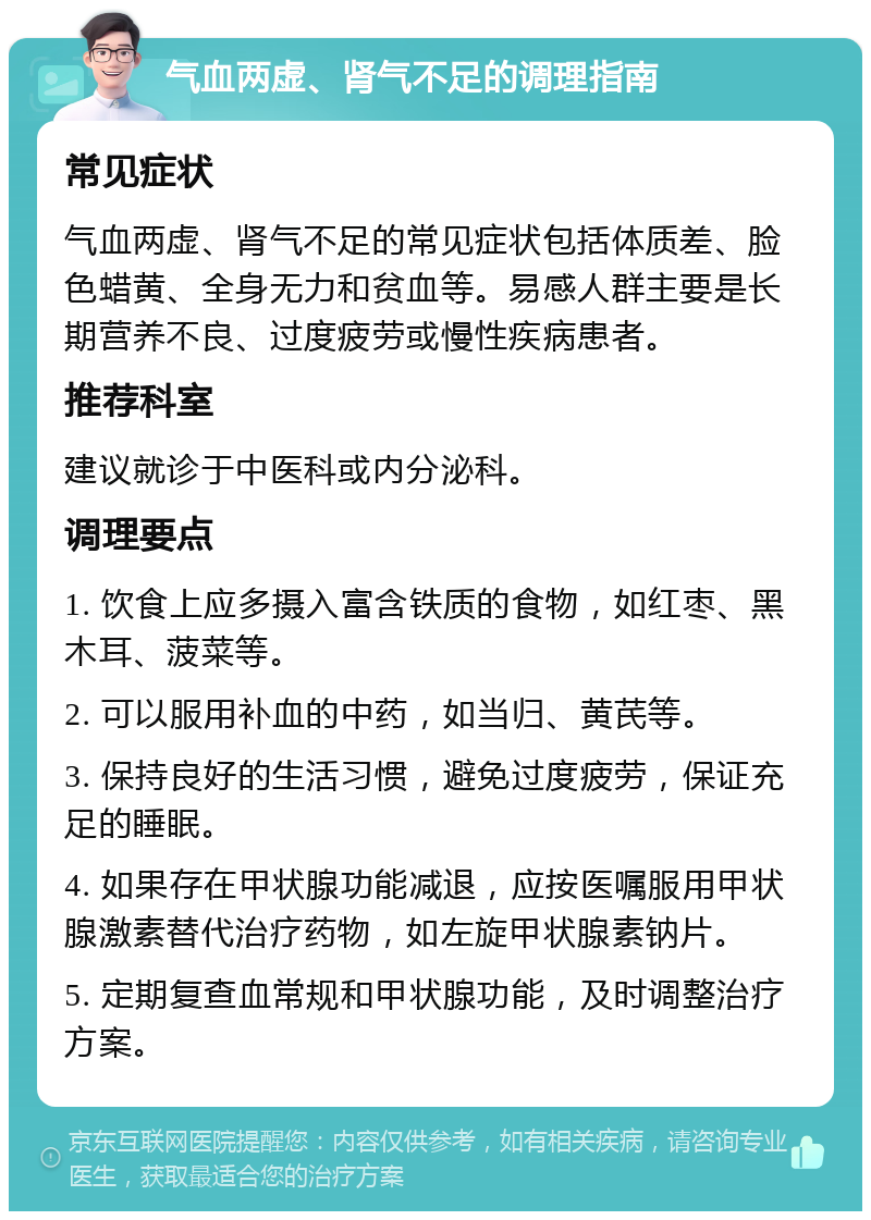 气血两虚、肾气不足的调理指南 常见症状 气血两虚、肾气不足的常见症状包括体质差、脸色蜡黄、全身无力和贫血等。易感人群主要是长期营养不良、过度疲劳或慢性疾病患者。 推荐科室 建议就诊于中医科或内分泌科。 调理要点 1. 饮食上应多摄入富含铁质的食物，如红枣、黑木耳、菠菜等。 2. 可以服用补血的中药，如当归、黄芪等。 3. 保持良好的生活习惯，避免过度疲劳，保证充足的睡眠。 4. 如果存在甲状腺功能减退，应按医嘱服用甲状腺激素替代治疗药物，如左旋甲状腺素钠片。 5. 定期复查血常规和甲状腺功能，及时调整治疗方案。