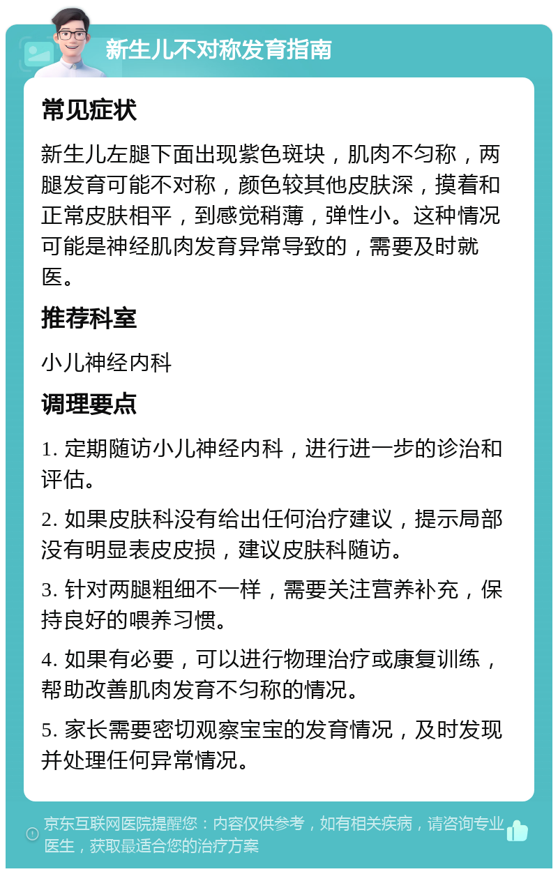 新生儿不对称发育指南 常见症状 新生儿左腿下面出现紫色斑块，肌肉不匀称，两腿发育可能不对称，颜色较其他皮肤深，摸着和正常皮肤相平，到感觉稍薄，弹性小。这种情况可能是神经肌肉发育异常导致的，需要及时就医。 推荐科室 小儿神经内科 调理要点 1. 定期随访小儿神经内科，进行进一步的诊治和评估。 2. 如果皮肤科没有给出任何治疗建议，提示局部没有明显表皮皮损，建议皮肤科随访。 3. 针对两腿粗细不一样，需要关注营养补充，保持良好的喂养习惯。 4. 如果有必要，可以进行物理治疗或康复训练，帮助改善肌肉发育不匀称的情况。 5. 家长需要密切观察宝宝的发育情况，及时发现并处理任何异常情况。