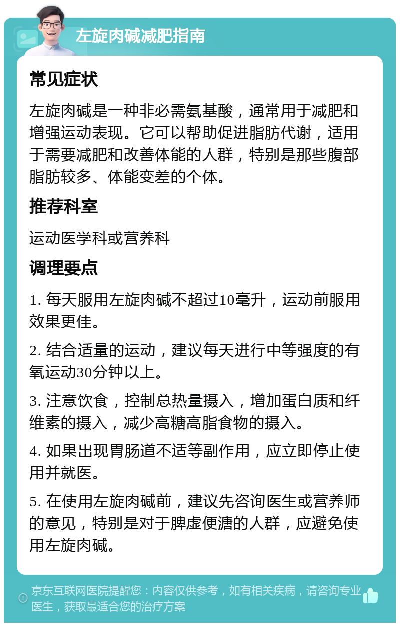 左旋肉碱减肥指南 常见症状 左旋肉碱是一种非必需氨基酸，通常用于减肥和增强运动表现。它可以帮助促进脂肪代谢，适用于需要减肥和改善体能的人群，特别是那些腹部脂肪较多、体能变差的个体。 推荐科室 运动医学科或营养科 调理要点 1. 每天服用左旋肉碱不超过10毫升，运动前服用效果更佳。 2. 结合适量的运动，建议每天进行中等强度的有氧运动30分钟以上。 3. 注意饮食，控制总热量摄入，增加蛋白质和纤维素的摄入，减少高糖高脂食物的摄入。 4. 如果出现胃肠道不适等副作用，应立即停止使用并就医。 5. 在使用左旋肉碱前，建议先咨询医生或营养师的意见，特别是对于脾虚便溏的人群，应避免使用左旋肉碱。