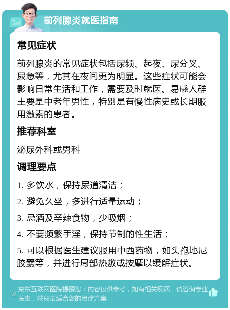 前列腺炎就医指南 常见症状 前列腺炎的常见症状包括尿频、起夜、尿分叉、尿急等，尤其在夜间更为明显。这些症状可能会影响日常生活和工作，需要及时就医。易感人群主要是中老年男性，特别是有慢性病史或长期服用激素的患者。 推荐科室 泌尿外科或男科 调理要点 1. 多饮水，保持尿道清洁； 2. 避免久坐，多进行适量运动； 3. 忌酒及辛辣食物，少吸烟； 4. 不要频繁手淫，保持节制的性生活； 5. 可以根据医生建议服用中西药物，如头孢地尼胶囊等，并进行局部热敷或按摩以缓解症状。