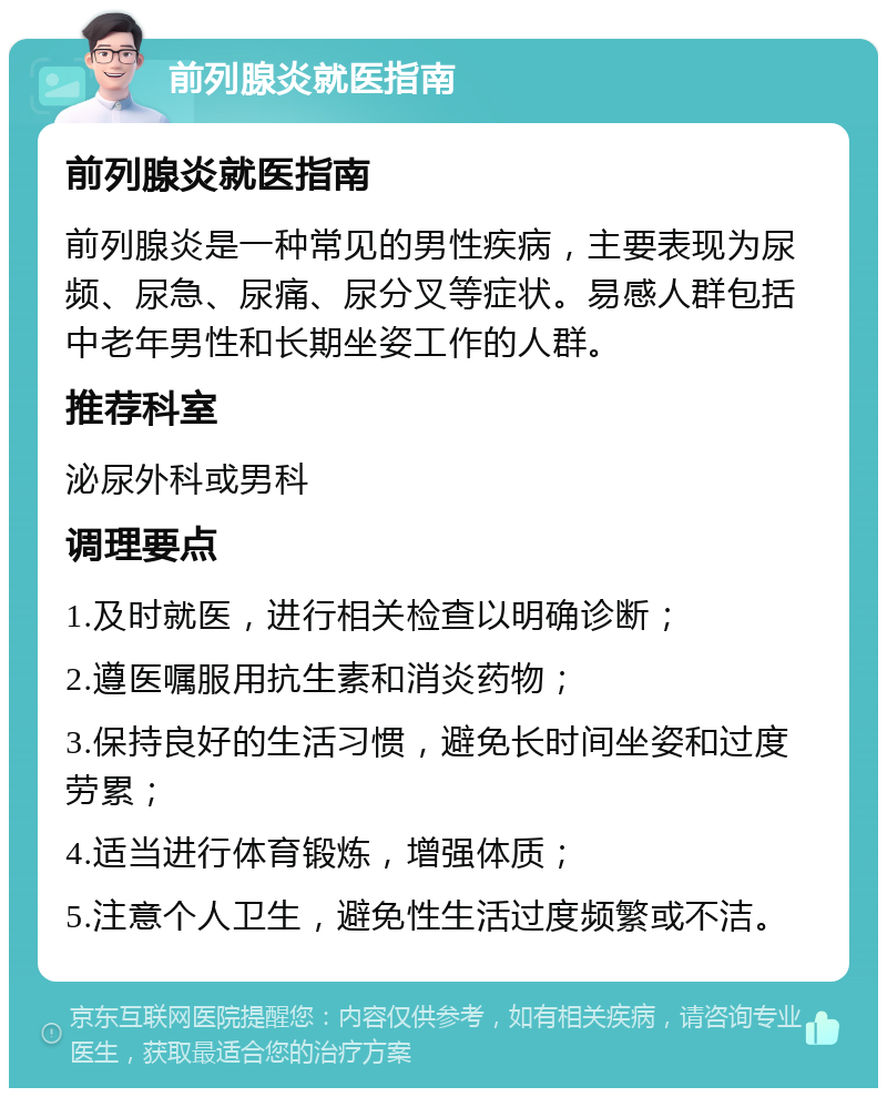 前列腺炎就医指南 前列腺炎就医指南 前列腺炎是一种常见的男性疾病，主要表现为尿频、尿急、尿痛、尿分叉等症状。易感人群包括中老年男性和长期坐姿工作的人群。 推荐科室 泌尿外科或男科 调理要点 1.及时就医，进行相关检查以明确诊断； 2.遵医嘱服用抗生素和消炎药物； 3.保持良好的生活习惯，避免长时间坐姿和过度劳累； 4.适当进行体育锻炼，增强体质； 5.注意个人卫生，避免性生活过度频繁或不洁。