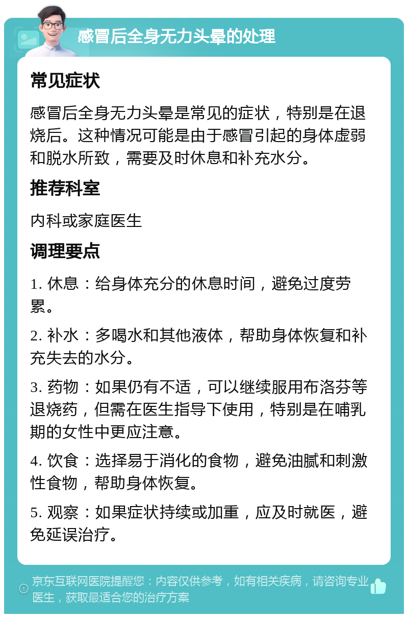 感冒后全身无力头晕的处理 常见症状 感冒后全身无力头晕是常见的症状，特别是在退烧后。这种情况可能是由于感冒引起的身体虚弱和脱水所致，需要及时休息和补充水分。 推荐科室 内科或家庭医生 调理要点 1. 休息：给身体充分的休息时间，避免过度劳累。 2. 补水：多喝水和其他液体，帮助身体恢复和补充失去的水分。 3. 药物：如果仍有不适，可以继续服用布洛芬等退烧药，但需在医生指导下使用，特别是在哺乳期的女性中更应注意。 4. 饮食：选择易于消化的食物，避免油腻和刺激性食物，帮助身体恢复。 5. 观察：如果症状持续或加重，应及时就医，避免延误治疗。