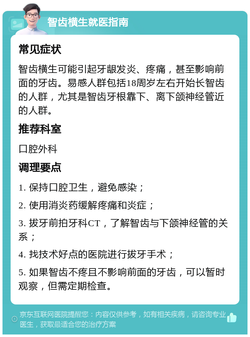 智齿横生就医指南 常见症状 智齿横生可能引起牙龈发炎、疼痛，甚至影响前面的牙齿。易感人群包括18周岁左右开始长智齿的人群，尤其是智齿牙根靠下、离下颌神经管近的人群。 推荐科室 口腔外科 调理要点 1. 保持口腔卫生，避免感染； 2. 使用消炎药缓解疼痛和炎症； 3. 拔牙前拍牙科CT，了解智齿与下颌神经管的关系； 4. 找技术好点的医院进行拔牙手术； 5. 如果智齿不疼且不影响前面的牙齿，可以暂时观察，但需定期检查。