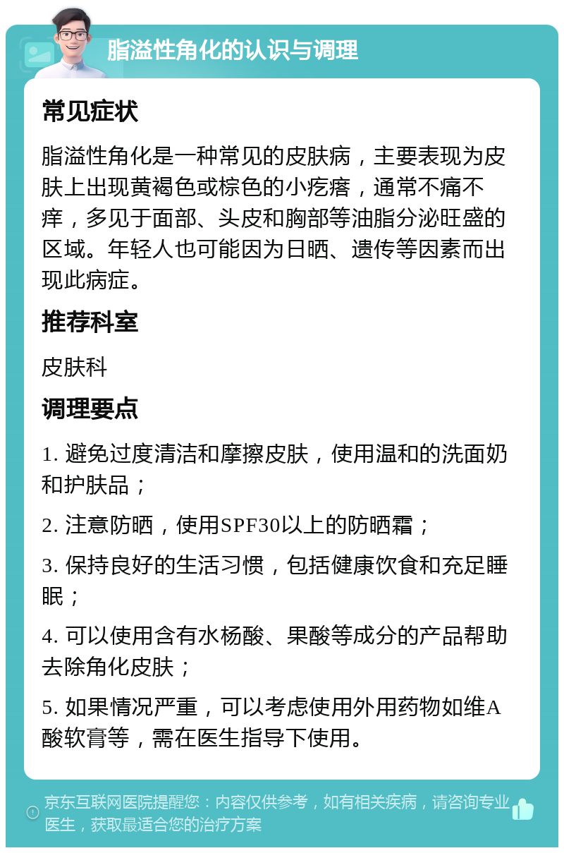 脂溢性角化的认识与调理 常见症状 脂溢性角化是一种常见的皮肤病，主要表现为皮肤上出现黄褐色或棕色的小疙瘩，通常不痛不痒，多见于面部、头皮和胸部等油脂分泌旺盛的区域。年轻人也可能因为日晒、遗传等因素而出现此病症。 推荐科室 皮肤科 调理要点 1. 避免过度清洁和摩擦皮肤，使用温和的洗面奶和护肤品； 2. 注意防晒，使用SPF30以上的防晒霜； 3. 保持良好的生活习惯，包括健康饮食和充足睡眠； 4. 可以使用含有水杨酸、果酸等成分的产品帮助去除角化皮肤； 5. 如果情况严重，可以考虑使用外用药物如维A酸软膏等，需在医生指导下使用。